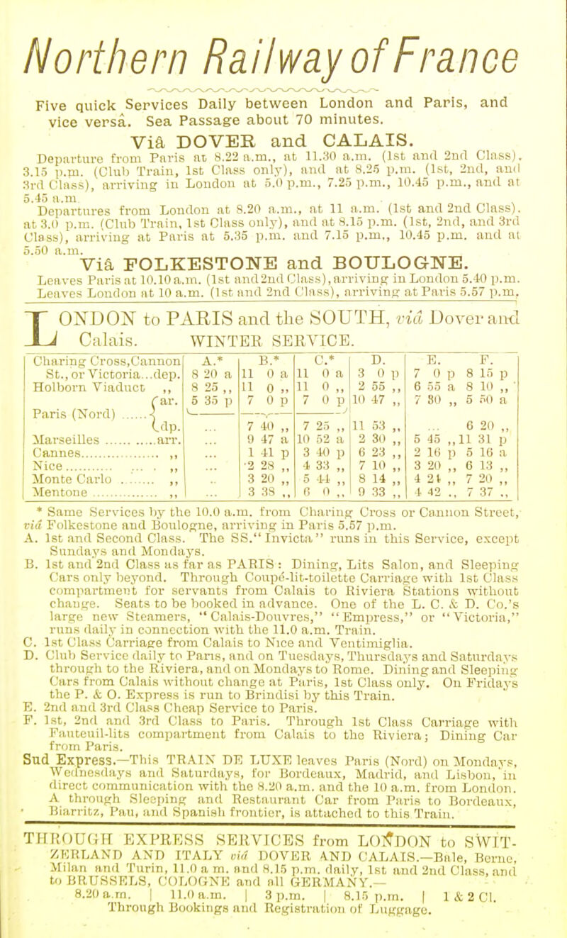 Northern Railway of France Five quick Services Daily between London and Paris, and vice versa. Sea Passage about 70 minutes. Via DOVER and CALAIS. Departure from Paris at 8.22 a.m., at 11.30 a.m. (1st ami 2na Class). 3.15 p.m. (Club Train, 1st Class only), and at 8.2.5 p.m. (1st, 2ncl, ami Srrt Class), arriving in Lonclou at 5.0 p.m., 7.25 p.m., 10.45 p.m., and at 5.45 a.m. Departures from London at 8.20 a.m., at 11 a.m. (1st and 2nd Class), at 3.0 p.m. fClub Train, 1st Class only), and at 8.15 p.m. (1st, 2nd, and 3ra Class), arriving at Paris at 5.35 p.m. and 7.15 p.m., 10.45 p.m. and ai 5.50 a.m. Via FOLKESTONE and BOULOGNE. Leaves Paris at 10.10a.m. (1st and2nd Class),arriving in London 5.40 p.m. Leaves London at 10 a.m. (1st and 2nd Class), arriving at Paris 5.57 p.m. L ONDON to PARIS and the SOUTH, rid Dover aiul Calais. WINTER SERVICE. Cliaring Cross,Cannon St., or Victoria...dep. Holborn Viaduct ,, C ar Idp Paris (Nord) ' dp. Marseilles an-. Cannes Nice Monte Carlo Mentone A.* 8 20 B.' 11 0 a a 0 „ 7 0 p 7 40 „ 9 47 a 1 41 p '2 2S 3 20 3 38 ,, C* 11 0 a 11 0 „ 7 0 p 7 25 10 52 3 40 4 33 5 44 6 0 D. 3 0 p 2 S5 ,, 10 47 „ 11 53 „ 2 30 „ 6 23 ,, 7 10 ,, 8 14 „ 9 33 ,, E. 7 0 p 6 55 a 7 SO „ P. 8 15 p 8 10 „ 5 50 a 6 20 ,, 5 45 ,,11 31 p 2 1(5 p 5 16 a 3 20 ,, 6 13 „ 4 21,, 7 20 ,, 4 42 ., 7 37 ., * Same Services by the 10.0 a.m. from Charing Cross or Cannon Street, via Folkestone and Boulogne, arriving in Paris 5.57 p.m. A. 1st and Second Class. The SS.Inviota runs in this Service, except Sundays and Mondays. B. 1st and 2nd Class as far as PARIS : Dining, Lits Salon, and Sleeping Cars only beyond. Through Coupd-lit-toilette Carriage with 1st Class compartment for servants from Calais to Riviera Stations without change. Seats to be booked in advance. One of the L. C. & D. Co.'s large new Steamers,  Calais-Douvres, Empress, or A'ictoria, runs daily in connection with the 11.0 a.m. Train. C. 1st Cla.ss Carriage from Calais to Nice and Ventiiniglia. Club Service dally to Pans, and on Tuesdays, Thursdays and Saturdays through to the Riviera, and on Mondays to Rome. Dining and Sleeping Cars from Calais ^vithout change at Paris, 1st Class only. On Pridaj-'s the P. & O. Express is run to Brindisi by this Train. 2nd and 3rd Class Cheap Service to Paris. P. 1st, 2nrl and 3rd Class to Paris. Through 1st Class Carriage with Fiuiteuil-lits compartment from Calais to the Riviera; Dining Car from Paris. Sud Ex.press.—This TR.\IN DE LUXE leaves Paris (Nord) on Mondavs, Wednesdays and Saturdays, for Bordeaux, Madrid, and Lisbon,'in direct communication with the 8.20 a.m. and the 10 a.m. from London. A through Sleeping and Restaurant Car from Paris to Bordeaux, Biarritz, Pan, and Spanish frontier, is attached to this Train. D E THROUGH EXPRESS SERVICES from LOI^DON to SWIT- ZKRLAND AND ITALY ok? DOVER A.ND CALAIS.—Bale, Berne, Mdan and Turin, 11.0 a m. and 8.15 p.m. daily, 1st and 2nd Class, and to BRUSSELS, f.;OLOGNE and all GERMANY.— 8.20a.rn. | 11.0a.m. | 3 p.m. | 8.15 p.m. | 1 & 2 CI. Through Bookings and Registration of Luggage.