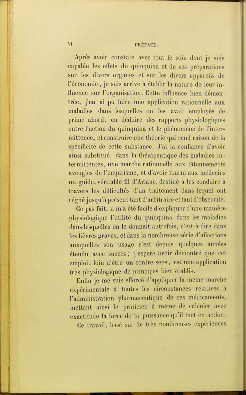 Après avoir constaté avec tout le soin dont je suis capable les effets du quinquina et de ses préparations sur les divers organes et sur les divers appareils de l'économie , je suis arrivé à établir la nature de leur in- fluence sur l'organisation. Cette influence bien démon- trée, j'en ai pu faire une application rationnefle aux maladies dans lesquelles on les avait employés de prime abord, en déduire des rapports physiologiques entre l'action du quinquina et le phénomène de l'inter- mittence, et construire une théorie qui rend raison de la spécificité de cette substance. J'ai la confiance d'avoir ainsi substitué, dans la thérapeutique des maladies in- termittentes, une marche rationnelle aux tâtonnements aveugles de l'empirisme, et d'avoir fourni aux médecins un guide, véritable fil d'Ariane, destiné à les conduire à travers les diflîcultés d'un traitement dans lequel ont régné jusqu'à présent tant d'arbitraire et tant d'obscurité. Ce pas fait, il m'a été facile d'expliquer d'une manière physiologique l'utilité du quinquina dans les maladies dans lesquelles on le donnait autrefois, c'est-à-dire dans les fièvres graves, et dans la nombreuse série d'aflcctions auxquelles son usage s'est depuis quelques années étendu avec succès; j'espère avoir démontré que cet emploi, loin d'être un contre-sens, est une apphcation très physiologique de principes bien établis. Enfin je me suis efforcé d'appliquer la même marche expérimentale à toutes les circonstances relatives à l'administration pharmaceutique de ces médicaments, mettant ainsi le praticien à même de calculer avec exactitude la force de la puissance qu'il met en action. Ce travail, basé sur de très nombreuses expériences