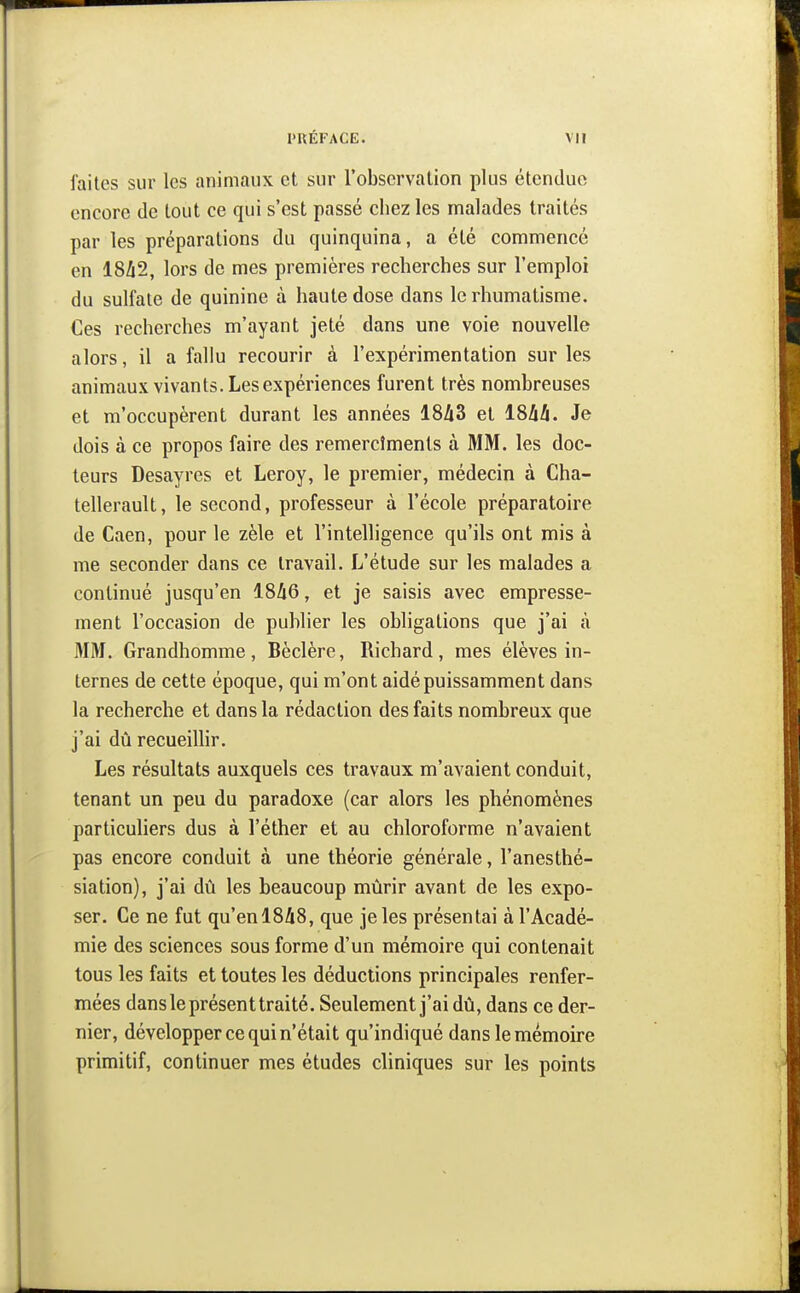 faites sur les animaux et sur l'observation plus étendue encore de tout ce qui s'est passé chez les malades traités par les préparations du quinquina, a été commencé en 18A2, lors de mes premières recherches sur l'emploi du sulfate de quinine à haute dose dans le rhumatisme. Ces recherches m'ayant jeté dans une voie nouvelle alors, il a fallu recourir à l'expérimentation sur les animaux vivants. Les expériences furent très nombreuses et m'occupèrent durant les années 1843 et 18hà. Je dois à ce propos faire des remerciments à MM. les doc- teurs Desayres et Leroy, le premier, médecin à Cha- tellerault, le second, professeur à l'école préparatoire de Caen, pour le zèle et l'intelligence qu'ils ont mis à me seconder dans ce travail. L'étude sur les malades a continué jusqu'en 18/i6, et je saisis avec empresse- ment l'occasion de publier les obligations que j'ai à MM. Grandhomme, Bèclère, Richard, mes élèves in- ternes de cette époque, qui m'ont aidé puissamment dans la recherche et dans la rédaction des faits nombreux que j'ai dû recueillir. Les résultats auxquels ces travaux m'avaient conduit, tenant un peu du paradoxe (car alors les phénomènes particuliers dus à l'éther et au chloroforme n'avaient pas encore conduit à une théorie générale, l'anesthé- siation), j'ai dû les beaucoup mûrir avant de les expo- ser. Ce ne fut qu'en 18/i8, que je les présentai à l'Acadé- mie des sciences sous forme d'un mémoire qui contenait tous les faits et toutes les déductions principales renfer- mées dans le présent traité. Seulement j'ai dû, dans ce der- nier, développer ce qui n'était qu'indiqué dans le mémoire primitif, continuer mes études cliniques sur les points