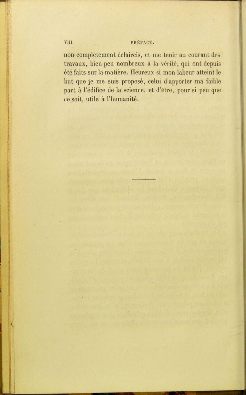 non complètement éclaircis, et me tenir au courant des travaux, bien peu nombreux à la vérité, qui ont depuis été faits sur la matière. Heureux si mon labeur atteint le but que je me suis proposé, celui d'apporter ma faible part à l'édifice de la science, et d'être, pour si peu que ce soit, utile à l'humanité.