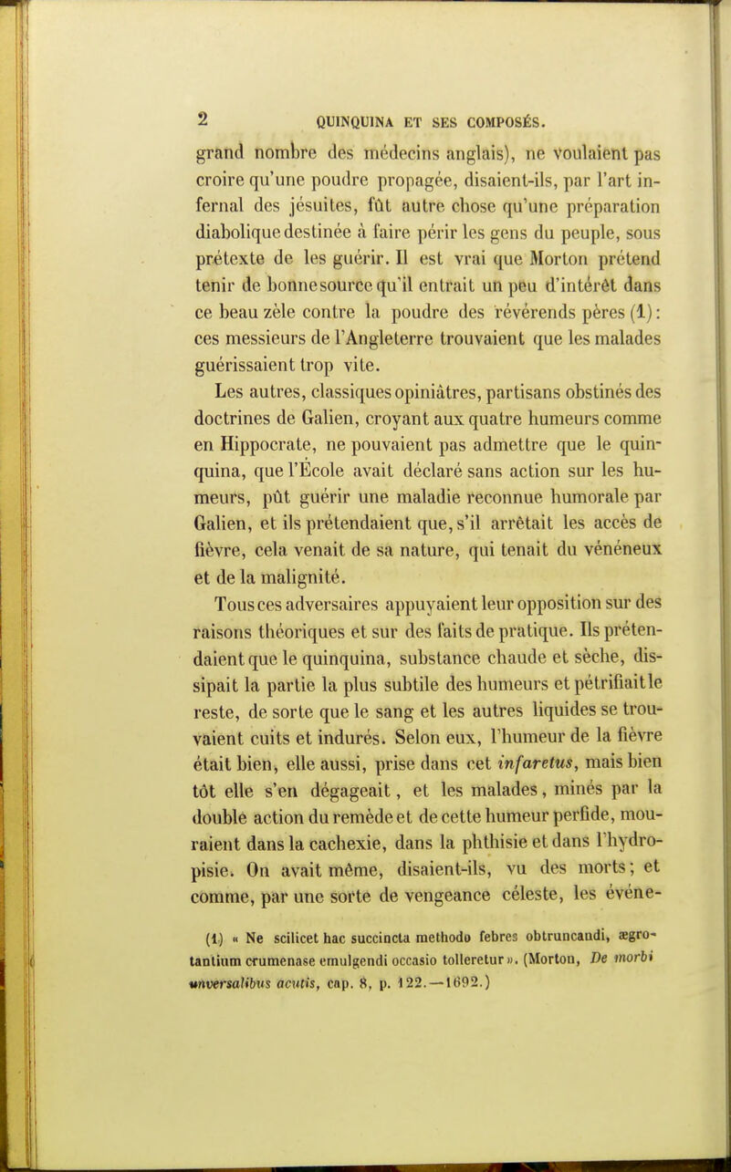 grand nombre des médecins anglais), ne voulaient pas croire qu'une poudre propagée, disaient-ils, par l'art in- fernal des jésuites, fût autre chose qu'une préparation diabolique destinée à faire périr les gens du peuple, sous prétexte de les guérir. Il est vrai que Morton prétend tenir de bonne source qu'il entrait un peu d'intérêt dans ce beau zèle contre la poudre des révérends pères (1) : ces messieurs de l'Angleterre trouvaient que les malades guérissaient trop vite. Les autres, classiques opiniâtres, partisans obstinés des doctrines de Galien, croyant aux quatre humeurs comme en Hippocrate, ne pouvaient pas admettre que le quin- quina, que l'Ecole avait déclaré sans action sur les hu- meurs, pût guérir une maladie reconnue humorale par Galien, et ils prétendaient que, s'il arrêtait les accès de fièvre, cela venait de sa nature, qui tenait du vénéneux et de la malignité. Tous ces adversaires appuyaient leur opposition sur des raisons théoriques et sur des faits de pratique. Ils préten- daient que le quinquina, substance chaude et sèche, dis- sipait la partie la plus subtile des humeurs et pétrifiait le reste, de sorte que le sang et les autres liquides se trou- vaient cuits et indurés. Selon eux, l'humeur de la fièvre était bien, elle aussi, prise dans cet infarctus, mais bien tôt elle s'en dégageait, et les malades, minés par la doublé action du remède et de cette humeur perfide, mou- raient dans la cachexie, dans la phthisie et dans Thydro- pisie. On avait même, disaient-ils, vu des morts ; et comme, par une sorte de vengeance céleste, les événe- (1) « Ne scilicet hac succincta methodo febres obtruncaadi, aegro- tanlium cfumenase emulgendi occasio tollerelur». (Morton, De morbt unversalibus acntis, cnp. 8, p. 122. —1692.)