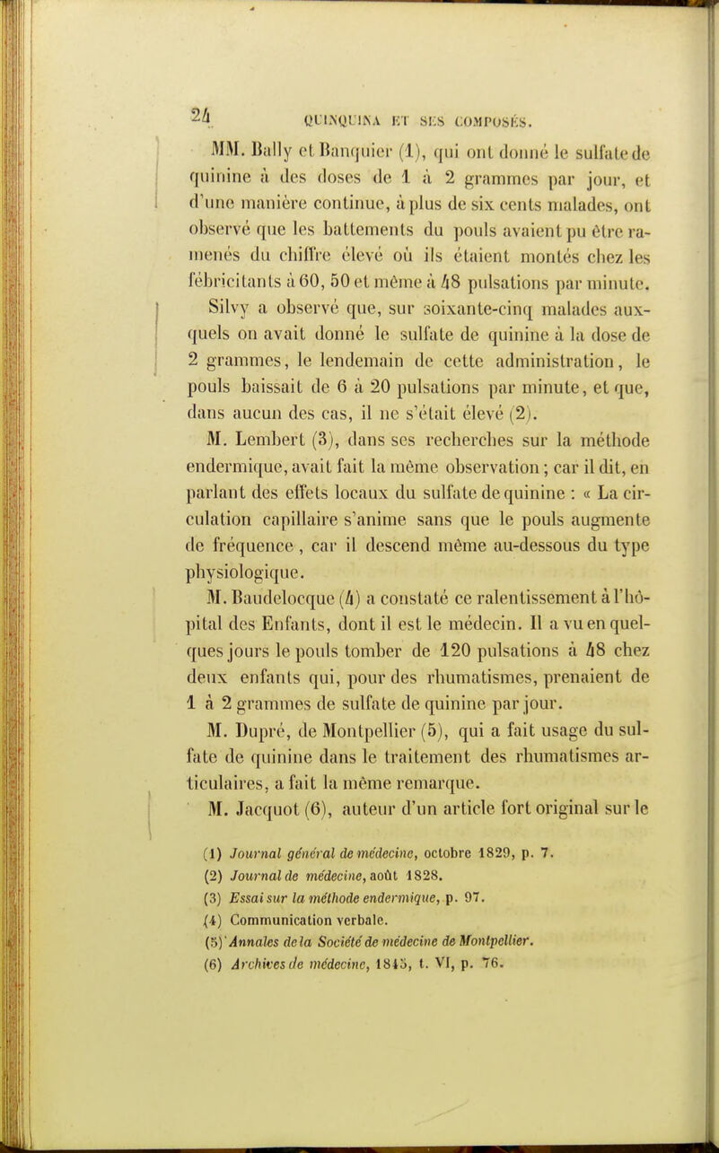 QL'L^QL'l^A m si:s composks. MM. Bally et Banquier (1), qui ont donné le sulfate de quinine à des doses de 1 à 2 grammes par jour, et d'une manière continue, à plus de six cents malades, ont observé que les battements du pouls avaient pu être ra- menés du chiffre élevé où ils étaient montés chez les fébricilants à 60, 50 et même à /i8 pulsations par minute. Silvy a observé que, sur soixante-cinq malades aux- quels on avait donné le sulfate de quinine à la dose de 2 grammes, le lendemain de cette administration, le pouls baissait de 6 à 20 pulsations par minute, et que, dans aucun des cas, il ne s'était élevé (2). M. Lembert (3), dans ses recherches sur la méthode endermique, avait fait la même observation ; car il dit, en parlant des effets locaux du sulfate de quinine : « La cir- culation capillaire s'anime sans que le pouls augmente de fréquence , car il descend même au-dessous du type physiologique. M. Baudelocque (li) a constaté ce ralentissement à l'iiô- pital des Enfants, dont il est le médecin. Il a vu en quel- ques jours le pouls tomber de 120 pulsations à hS chez deux enfants qui, pour des rhumatismes, prenaient de 1 à 2 grammes de sulfate de quinine par jour. M. Dupré, de Montpellier (5), qui a fait usage du sul- fate de quinine dans le traitement des rhumatismes ar- ticulaires, a fait la même remarque. M. Jacquot (6), auteur d'un article fort original sur le (1) Journal général de médecine, octobre 1829, p. 7. (2) Journal de médecine, &oùt 1828. (3) Essai sur la méthode endermique, 97. (4) Communication verbale. {^y Annales delà Société de médecine deMonlpellier. (6) Archivesde médecine, 1815, t. VI, p. 76.