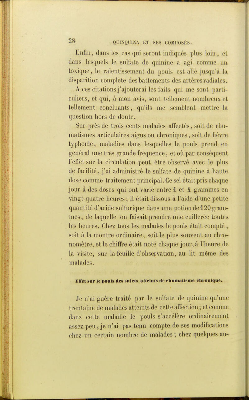 ■^o QLLNyilN.V ET SliS COMPOSÉS. Eiiliii, dans les Ccas qui seront indiqués ])lus loin , et dans lesquels le sulfate de quinine a agi comme un toxique, le ralentissement du pouls est allé jusqu'à la disparition complète des battements des artères radiales. A ces citations j'ajouterai les faits qui me sont parti- culiers, et qui, à mon avis, sont tellement nombreux et tellement concluants, qu'ils me semblent mettre la question hors de doute. Sur près de trois cents malades affectés, soit de rhu- matismes articulaires aigus ou chroniques, soit de fièvre typhoïde, maladies dans lesquelles le pouls prend en général une très grande fréquence, et où par conséquent l'effet sur la circulation peut être observé avec le plus de facilité, j'ai administré le sulfate de quinine à haute dose comme traitement principal. Ce sel était pris chaque jour à des doses qui ont varié entre 1 et A grammes en vingt-quatre heures ; il était dissous à Taide d'une petite quantité d'acide sulfurique dans une potion de 120 gram- mes, de laquelle on faisait prendre une cuillerée toutes les heures. Chez tous les malades le pouls était compté , soit à la montre ordinaire, soit le plus souvent au chro- nomètre, et le chiffre était noté chaque jour, à l'heure de la visite, sur la feuille d'observation, au lit même des malades. EfTet sur le pouls des sujets atteints de rbumatfsine clironlqae.^ Je n'ai guère traité par le sulfate de quinine qu'une trentaine de malades atteints de cette affection; et comme dans cette maladie le pouls s'accélère ordinairement assez peu, je n'ai pas tenu compte de ses modifications chez un certain nombre de malades ; chez quelques au-