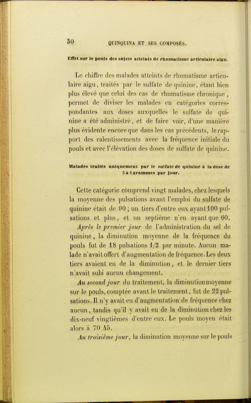 Effet sur le pouls des sujets atteints de rlinmailsme articulaire aigu. Le chiffre des malades atteints de rliumatisme articu- laire aigu, traités par le sulfate de quinine, étant bien plus élevé que celui des cas de rhumatisme chronique , permet de diviser les malades en catégories corres- pondantes aux doses auxquelles le sulfate de qui- nine a été administré, et de faire voir, d'une manière plus évidente encore que dans les cas précédents, le rap- port des ralentissements avec la fréquence initiale du pouls et avec l'élévation des doses de sulfate de quinine. Malades traités uniquement par le sulfate de quinine à la dose de 5à6grainines par jour. Cette catégorie comprend vingt malades, chez lesquels la moyenne des pulsations avant l'emploi du sulfate de quinine était de 90 ; un tiers d'entre eux ayant 100 pul- sations et plus, et un septième n'en ayant que 00. Après le premier jour de l'administration du sel de quinine, la diminution moyenne de la fréquence du pouls fut de 18 pulsations 1/2 par minute. Aucun ma- lade n'avait offert d'augmentation de fréquence. Les deux tiers avaient eu de la diminution, et le dernier tiers n'avait subi aucun changement. Au second jour du traitement, la diminution moyenne sur le pouls, comptée avant le traitement, fut de 22pul- sations. Il n'y avait eu d'augmentation de fi-équence chez aucun, tandis qu'il y avait eu de la diminution chez les dix-neuf vingtièmes d'entre eux. Le pouls moyen était alors à 70 45. Au troisième jour, la diminution moyeime sur le pouls