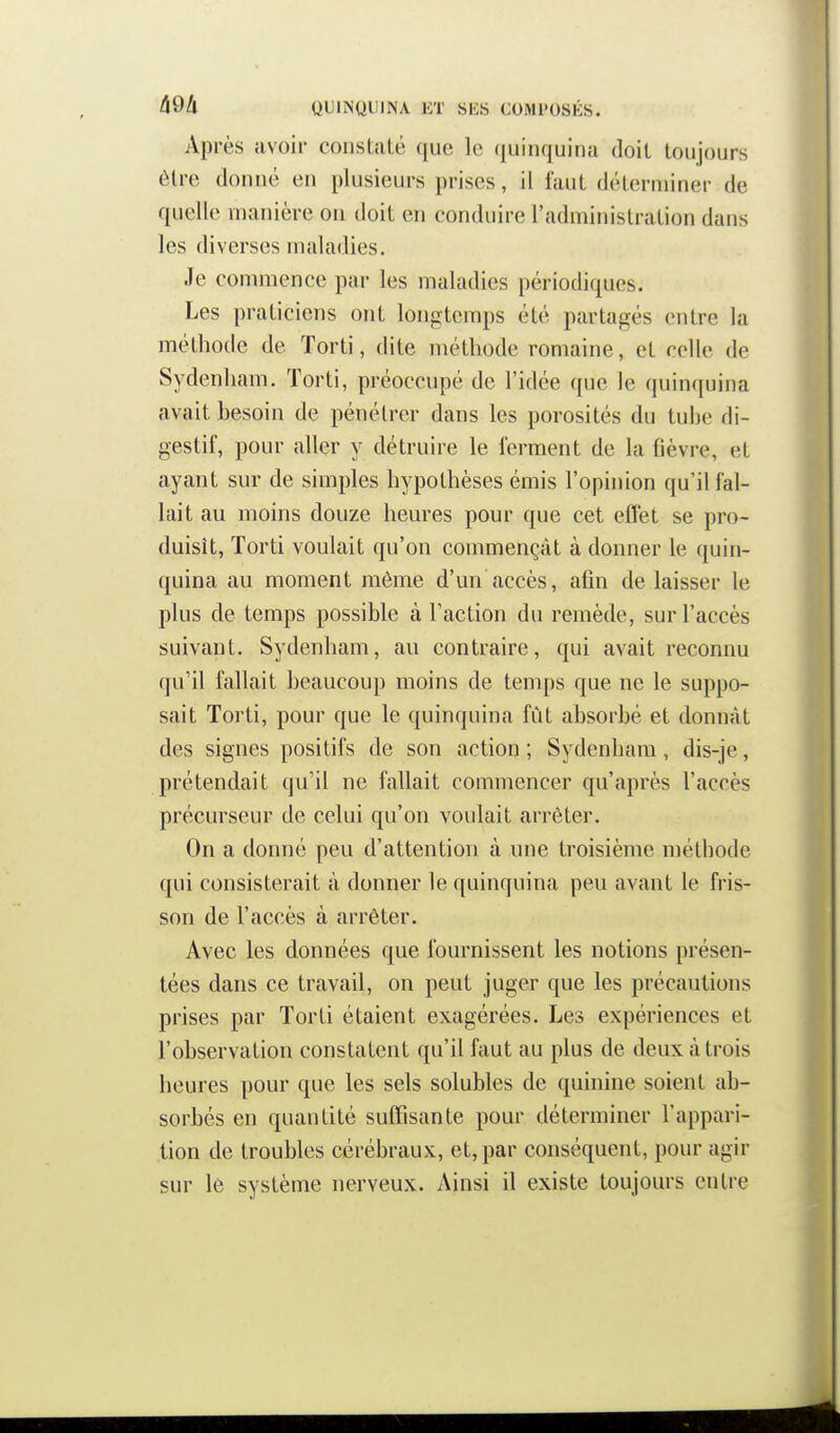 Après avoir constaté que le fiuinquina doit toujours être donné en plusieurs prises, il faut déterminer de quelle manière on doit en conduire l'administration dans les diverses maladies. Je commence par les maladies périodiques. Les praticiens ont longtemps été partagés entre la méthode de ïorti, dite méthode romaine, et celle de Sydenham. Torti, préoccupé de l'idée que le quinquina avait besoin de pénétrer dans les porosités du tube di- gestif, pour aller y détruire le ferment de la fièvre, et ayant sur de simples hypothèses émis l'opinion qu'il fal- lait au moins douze heures pour que cet effet se pro- duisît, Torti voulait qu'on commençât à donner le quin- quina au moment môme d'un accès, afin de laisser le plus de temps possible à l'action du remède, sur l'accès suivant. Sydenham, au contraire, qui avait reconnu qu'il fallait beaucoup moins de temps que ne le suppo- sait Torti, pour que le quinquina fût absorbé et donnât des signes positifs de son action; Sydenham, dis-je, prétendait qu'il ne fallait commencer qu'après l'accès précurseur de celui qu'on voulait arrêter. On a donné peu d'attention à une troisième méthode qui consisterait à donner le quinquina peu avant le fris- son de l'accès à arrêter. Avec les données que fournissent les notions présen- tées dans ce travail, on peut juger que les précautions prises par Torti étaient exagérées. Les expériences et l'observation constatent qu'il faut au plus de deux à trois heures pour que les sels solubles de quinine soient ab- sorbés en quantité suffisante pour déterminer l'appari- tion de troubles cérébraux, et, par conséquent, pour agir sur lé système nerveux. Ainsi il existe toujours entre