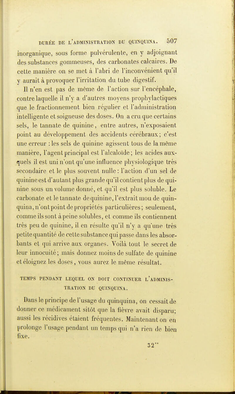 inorganique, sous forme pulvérulente, en y adjoignant des substances gommeuses, des carbonates calcaires. De cette manière on se met à l'abri de l'inconvénient qu'il y aurait à provoquer l'irritation du tube digestif. Il n'en est pas de môme de l'action sur l'encéphale, contre laquelle il n'y a d'autres moyens prophylactiques que le fractionnement bien régulier et l'administration inleUigente et soigneuse des doses. On a cru que certains sels, le tannate de quinine, entre autres, n'exposaient point au développement des accidents cérébraux; c'est une erreur :les sels de quinine agissent tous de la même manière, l'agent principal est l'alcaloïde; les acides aux- quels il est uni n'ont qu'une influence physiologique très secondaire et le plus souvent nulle: Faction d'un sel de quinine est d'autant plus grande qu'il contient plus de qui- nine sous un volume donné, et qu'il est plus soluble. Le carbonate et le tannate de quinine, l'extrait mou de quin- quina, n'ont point de propriétés particulières; seulement, comme ils sont àpeine solubles, et comme ils contiennent très peu de quinine, il en résulte qu'il n'y a qu'une très petite quantité de cette substance qui passe dans les absor- bants et qui arrive aux organes. Voilà tout le secret de leur innocuité; mais donnez moins de sulfate de quinine et éloignez les doses, vous aurez le môme résultat. TEMPS PENDANT LEQUEL ON DOIT CONTINUER l'aDMINIS- TRATION DU QUINQUINA. Dans le principe de l'usage du quinquina, on cessait de donner ce médicament sitôt que la fièvre avait disparu; aussi les récidives étaient fréquentes. Maintenant on en prolonge l'usage pendant un temps qui n'a rien de bien fixe. 32'*