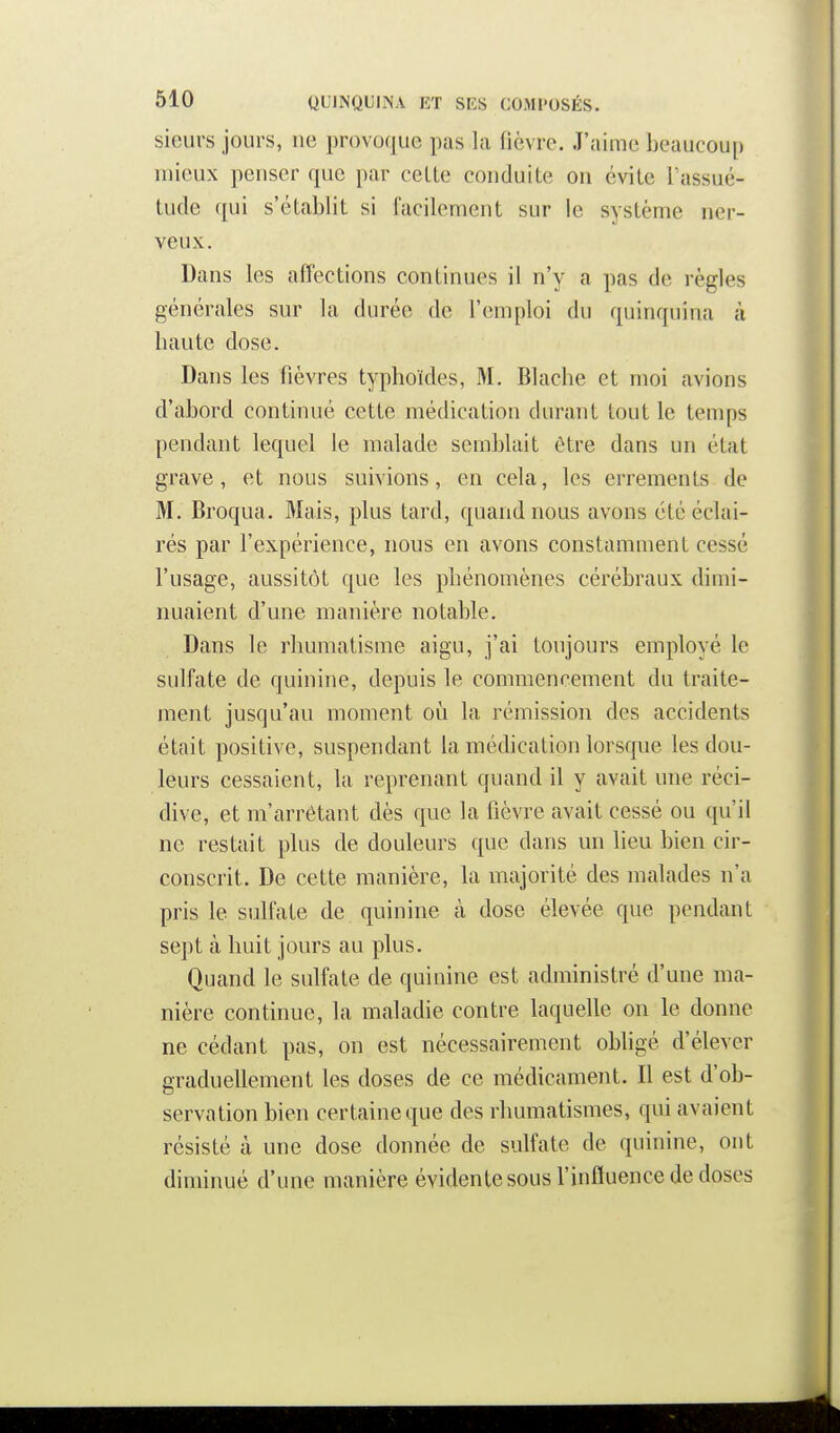 sieurs jours, ne provoque pas la fièvre. J'aime beaucoup mieux penser que par celte conduite on évite Tassué- tude qui s'établit si facilement sur le système ner- veux. Dans les affections continues il n'y a pas de règles générales sur la durée de l'emploi du quinquina à baute dose. Dans les fièvres typhoïdes, M. Blache et moi avions d'abord continué cette médication durant tout le temps pendant lequel le malade semblait être dans un état grave, et nous suivions, en cela, les errements de M. Broqua. Mais, plus tard, quand nous avons été éclai- rés par l'expérience, nous en avons constamment cessé l'usage, aussitôt que les phénomènes cérébraux dimi- nuaient d'une manière notable. Dans le rhumatisme aigu, j'ai toujours employé le sulfate de quinine, depuis le commencement du traite- ment jusqu'au moment où la rémission des accidents était positive, suspendant la médication lorsque les dou- leurs cessaient, la reprenant quand il y avait une réci- dive, et m'arrétant dès que la lièvre avait cessé ou qu'il ne restait plus de douleurs que dans un lieu bien cir- conscrit. De cette manière, la majorité des malades n'a pris le sulfate de quinine à dose élevée que pendant sept à huit jours au plus. Quand le sulfate de quinine est administré d'une ma- nière continue, la maladie contre laquelle on le donne ne cédant pas, on est nécessairement obligé d'élever graduellement les doses de ce médicament. Il est d'ob- servation bien certaine que des rhumatismes, qui avaient résisté à une dose donnée de sulfate de quinine, ont diminué d'une manière évidente sous l'influence de doses