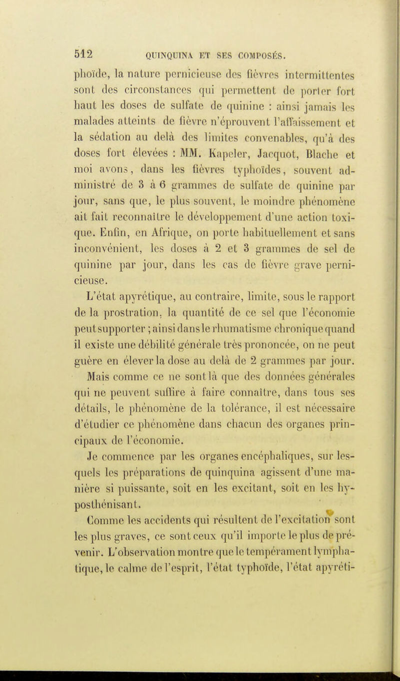 plioïdo, la nature pernicieuse des fièvres intermittentes sont des circonstances qui permettent de porler fort haut les doses de sulfate de quinine : ainsi jamais les malades atteints de fièvre n'éprouvent l'affaissement et la sédation au delà des limites convenables, qu'à des doses fort élevées : MM. Kapeler, Jacquot, Blaclie et moi avons, dans les fièvres typhoïdes, souvent ad- ministré de 3 à 6 grammes de sulfate de quinine par jour, sans que, le plus souvent, le moindre phénomène ait fait reconnaître le développement d'une action toxi- que. Enfin, en Afrique, on porte habituellement et sans inconvénient, les doses à 2 et 3 grammes de sel de quinine par jour, dans les cas de fièvre grave jierni- cieuse. L'état apyrétique, au contraire, limite, sous le rapport de la prostration, la quantité de ce sel que l'économie peut supporter ; ainsi dansle rhumatisme chronique quand il existe une débihté générale très prononcée, on ne peut guère en élever la dose au delà de 2 grammes par jour. Mais comme ce ne sont là que des données générales qui ne peuvent suffire à faire connaître, dans tous ses détails, le phénomène de la tolérance, il est nécessaire d'étudier ce phénomène dans chacun des organes prin- cipaux de l'économie. Je commence par les organes encéphaliques, sur les- quels les préparations de quinquina agissent d'une ma- nière si puissante, soit en les excitant, soit en les hy- posthénisant. ^ Comme les accidents qui résultent de l'excitation sont les plus graves, ce sont ceux qu'il importe le plus de pré- venir. L'observation montre que le tempérament lympha- tique, le calme de l'esprit, l'état typhoïde, l'état apyréti-