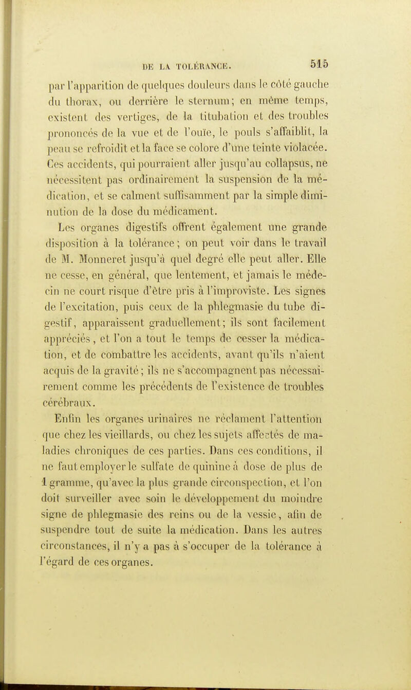 pur l'apparition de qiielijuos tloiileiirs dans le cMé gauclie dn lliorax, ou derrière le slerniun; en même temps, existent des vertiges, de la titubation et des troubles prononcés de la vue et de l'ouïe, le pouls s'affaiblit, la peau se refroidit et la face se colore d'une teinte violacée. Ces accidents, qui pourraient aller jusqu'au coUapsus, ne nécessitent pas ordinairement la suspension de la mé- dication, et se calment suffisamment par la simple dimi- luition de la dose du médicament. Les organes digestifs offrent également une grande disposition à la tolérance ; on peut voir dans le travail de M. Monneret jusqu'à quel degré elle peut aller. Elle ne cesse, en général, que lentement, et jamais le méde- cin ne court risque d'être pris à l'improviste. Les signes de l'excitation, puis ceux de la phlegmasie du tube di- gestif, apparaissent graduellement; ils sont facilement appréciés, et l'on a tout le temps de cesser la médica- tion, et de combattre les accidents, avant qu'ils n'aient acquis de la gravité; ils ne s'accompagnent pas nécessai- rement comme les précédents de l'existence de troubles cérébraux. Enfin les organes urinaires ne réclament l'attention que chez les vieillards, ou chez les sujets affectés de ma- ladies chroniques de ces parties. Dans ces conditions, il ne faut employer le sulfate de quinine à dose de plus de 1 gramme, qu'avec la plus grande circonspection, et l'on doit surveiller avec soin le développement du moindre signe de phlegmasie des reins ou de la vessie, afin de suspendre tout de suite la médication. Dans les autres circonstances, il n'y a pas à s'occuper de la tolérance à l'égard de ces organes.