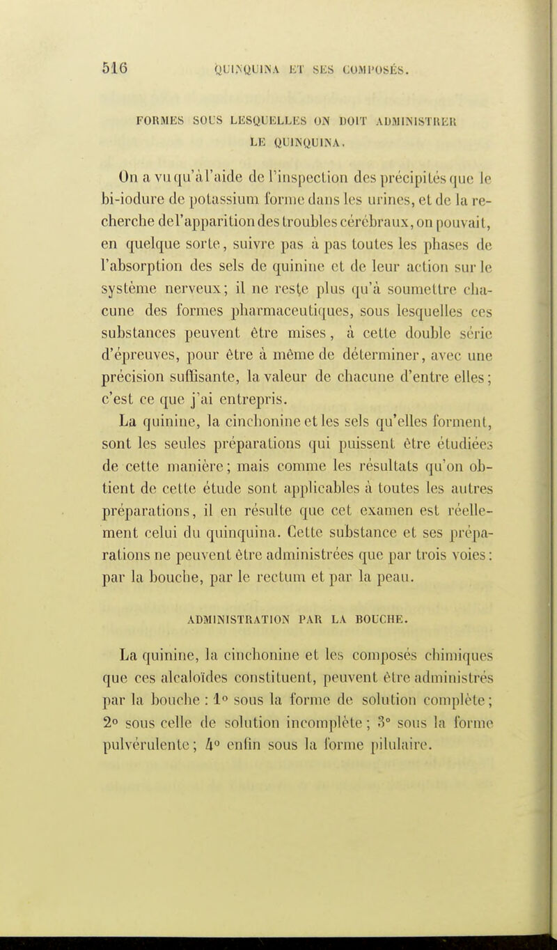 FORMES SOLS LESQUIiLLlCS ON DOIT AUMIISISTUEK LE QUINQUINA. On a vuqu'àraide de riiispecUon des précipités que Je bi-iodure de potassium forme dans les urines, et de la re- cherche del'apparitiondes troubles cérébraux, on pouvait, en quelque sorte, suivre pas à pas toutes les phases de l'absorption des sels de quinine et de leur action sur le système nerveux; il ne reste plus qu'à soumettre cha- cune des formes pharmaceutiques, sous lesquelles ces substances peuvent être mises, à cette double série d'épreuves, pour être à même de déterminer, avec une précision suffisante, la valeur de chacune d'entre elles ; c'est ce que j'ai entrepris. La quinine, la cinchonine et les sels qu'elles forment, sont les seules préparations qui puissent être étudiées de cette manière ; mais comme les résultats qu'on ob- tient de cette étude sont applicables à toutes les autres préparations, il en résulte que cet examen est réelle- ment celui du quinquina. Cette substance et ses prépa- rations ne peuvent être administrées que par trois voies : par la bouche, par le rectum et par la peau. ADMINISTRATION PAR LA BOUCHE. La quinine, la cinchonine et les composés chimiques que ces alcaloïdes constituent, peuvent être administrés par la bonclie : 1° sous la forme de solution complète ; 2° sous celle de solution incomplète ; 3° sous la forme pulvérulente; k° enfin sous la forme pilulaire.