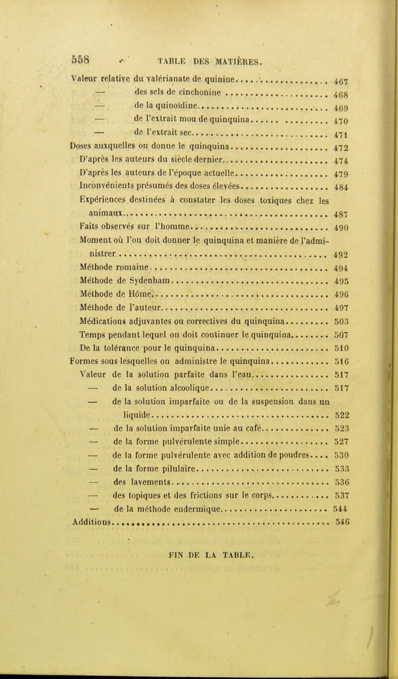 Valeur relative du valérianale de quinine 467 — des sels de cinchoninc /j58 — de la quiuoïdine 469 — de l'extrait mou de quinquina nQ — de l'extrait sec 471 Doses auxquelles on donne le quinquina 472 D'après les auteurs du siècle dernier 474 D'après les auteurs de l'époque actuelle 479 Inconvénients présumés des doses élevées 484 Expériences destinées à constater les doses toxiques chez les animaux 487 Faits observés sur l'homme.. 49O Moment où l'on doit donner le quinquina et manière de l'admi- nistrer 492 Méthode romaine 494 Méthode de Sydenham 495 Méthode de Hômé. .. , 496 Méthode de l'auteur 497 Médications adjuvantes ou correctives du quinquina 503 Temps pendant lequel on doit continuer le quinquina 507 De la tolérance pour le quinquina 510 Formes sous lesquelles on administre le quinquina 516 Valeur de la solution parfaite dans l'eau 517 — de la solution alcoolique 517 — de la solution imparfaite ou de la suspension dans un liquide 522 — de la solution imparfaite unie au café 523 — de la forme pulvérulente simple 527 — de la forme pulvérulente avec addition de poudres.... 530 — de la forme pilulaire 533 — des lavements.. 536 — des topiques et des frictions sur le corps 537 — de la méthode endermique 544 Additions 546 FIN DE LA TABLE,