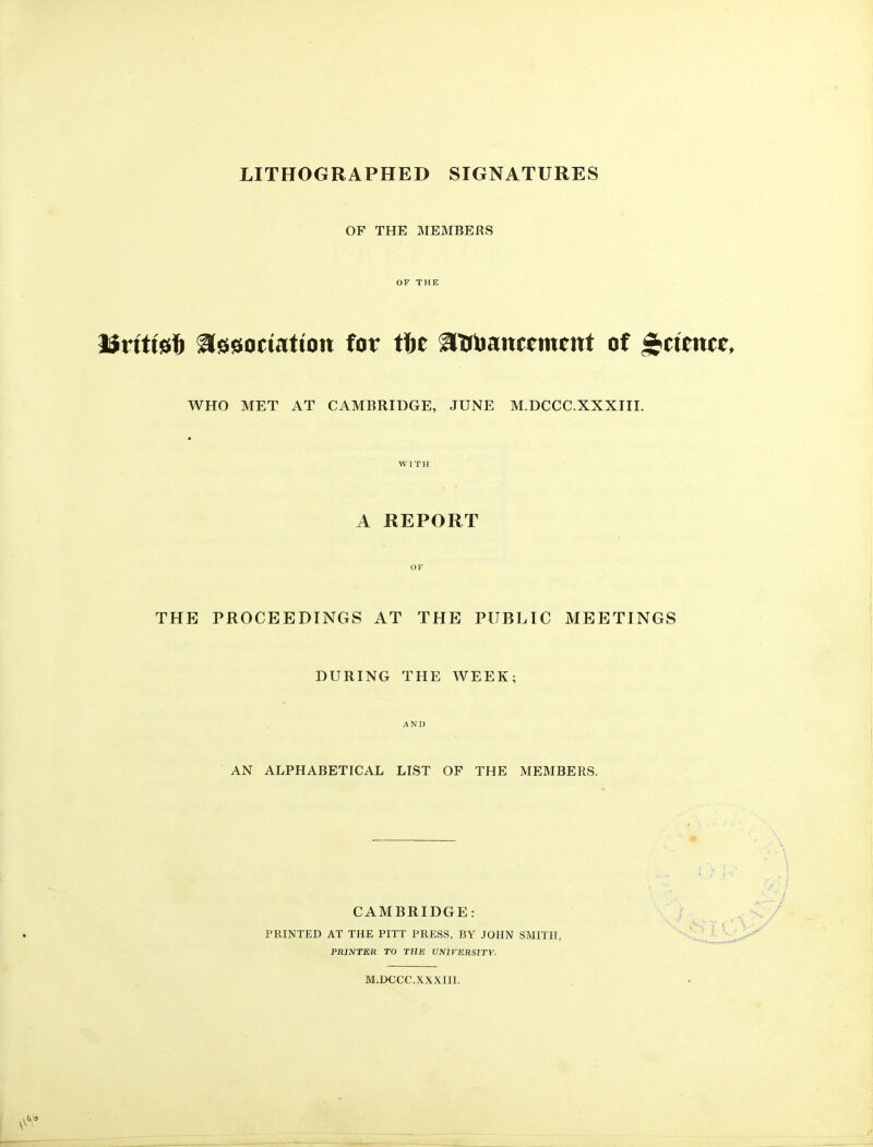 LITHOGRAPHED SIGNATURES OF THE MEMBERS OF THE l$ntt0ft a^eociatiott for fbt aurbaitcemettt of Science, WHO MET AT CAMBRIDGE, JUNE M.DCCC.XXXIII. WITH A REPORT OF THE PROCEEDINGS AT THE PUBLIC MEETINGS DURING THE WEEK; AND AN ALPHABETICAL LIST OF THE MEMBERS. CAMBRIDGE: PRINTED AT THE PITT PRESS, BY JOHN SMITH, PRINTER TO THE UNtrERSlTY. M.DCCC.XXXIII.