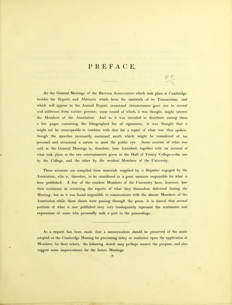 PREFACE. At the General Meetings of the British Association which took place at Cambridge, besides the Reports and Abstracts which form the materials of its Transactions, and which will appear in the Annual Report, occasional circumstances gave rise to several oral addresses from various persons; some record of which, it was thought, might interest the Members of the Association. And as it was intended to distribute among them a few pages containing the lithographed list of signatures, it was thought that it might not be unacceptable to combine with that list a report of what was thus spoken: though the speeches necessarily contained much which might be considered of too personal and occasional a nature to meet the public eye. Some account of what was said at the General Meetings is, therefore, here furnished, together with an account of what took place at the two entertainments given in the Hall of Trinity College—the one by the College, and the other by the resident Members of the University. These accounts are compiled from materials supplied by a Reporter engaged by the Association; who is, therefore, to be considered in a great measure responsible for what is here published. A few of the resident Members of the University have, however, lent their assistance in correcting the reports of what they themselves delivered during the Meeting: but as it was found impossible to communicate with the absent Members of the Association while these sheets were passing through the press, it is feared that several portions of what is now published may very inadequately represent the sentiments and expressions of some who personally took a part in the proceedings. As a request has been made that a memorandum should be preserved of the mode adopted at the Cambridge Meeting for preventing delay or confusion upon the application of Members for their tickets, the following sketch may perhaps answer the purpose, and also suggest some improvements for the future Meetings. a