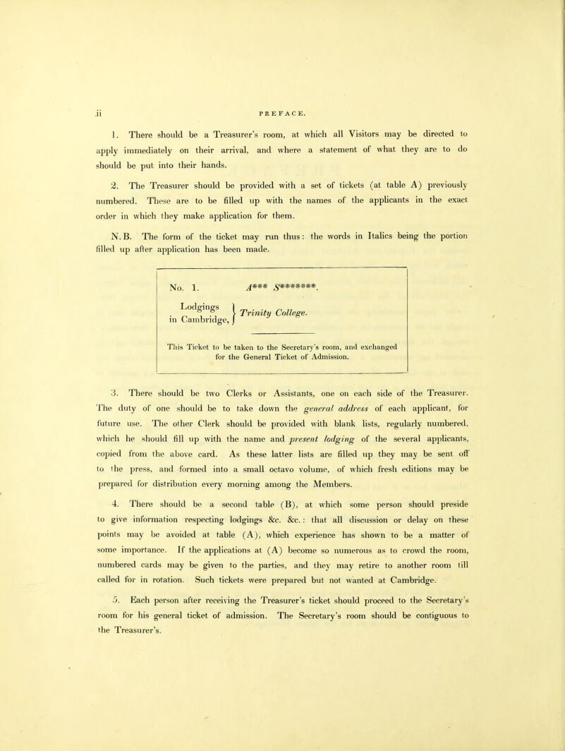 1. There should be a Treasurer's room, at which all Visitors may be directed to apply immediately on their arrival, and where a statement of what they are to do should be put into their hands. 2. The Treasurer should be provided with a set of tickets (at table A) previously numbered. These are to be filled up with the names of the appHcants in the exact order in which they make application for them. N. B. The form of the ticket may run thus: the words in ItaHcs being the portion filled up after application has been made. Lodgmgs 1 ji^inify College, m Cambridge, j This Ticket to be taken to the Secretary's room, and exchanged for the General Ticket of Admission. 3. There should be two Clerks or Assistants, one on each side of the Treasurer. The duty of one should be to take down the general address of each applicant, for future use. The other Clerk should be provided with blank lists, regularly numbered, which he should fill up with the name and jnesent lodging of the several applicants, copied from the above card. As these latter lists are filled up they may be sent off to the press, and formed into a small octavo volume, of which fresh editions may be prepared for distribiition every morning among the Members. 4. There should be a second table (B), at which some person should preside to give information respecting lodgings &c. &c. : that all discussion or delay on these points may be avoided at table (A), which experience has shown to be a matter of some importance. If the applications at (A) become so numerous as to crowd the room, numbered cards may be given to the parties, and they may retire to another room till called for in rotation. Such tickets were prepared but not wanted at Cambridge. .5. Each person after receiving the Treasurer's ticket should proceed to the Secretary's room for his general ticket of admission. The Secretary's room should be contiguous to the Treasurer's.