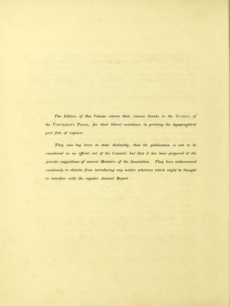 The Editors of this Volume return their sincere thanks to the Syndics of the University Press, for their liberal assistance in printing the typographical part free of expense. They also beg leave to state distinctly, that its publication is not to be considered as an official act of the Council; but that it has been prepared at the private suggestions of several Members of the Association. They have endeavoured cautiously to abstain from introducing any matter whatever which might be thought to interfere with the regular Annual Report.