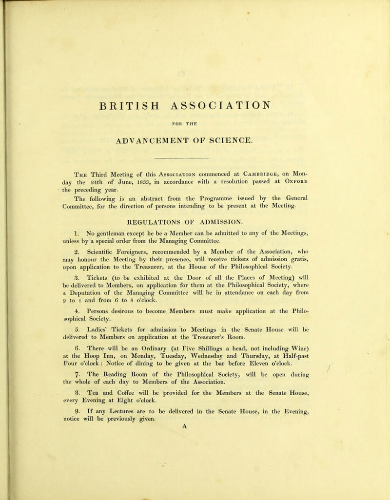 BRITISH ASSOCIATION FOR THE ADVANCEMENT OF SCIENCE. The Third Meeting of this Association commenced at Cambeidge, on Mon- day the 24th of June, 1833, in accordance with a resolution passed at Oxford the preceding year. The following is an abstract from the Programme issued by the General Committee, for the direction of persons intending to be present at the Meeting. REGULATIONS OF ADMISSION. 1. No gentleman except he be a Member can be admitted to any of the Meetings, unless by a special order from the Managing Committee. 2. Scientific Foreigners, recommended by a Member of the Association, who may honour the Meeting by their presence, will receive tickets of admission gratis, upon application to the Treasurer, at the House of the Philosophical Society. 3. Tickets (to be exhibited at the Door of all the Places of Meeting) will be delivered to Members, on application for them at the Philosophical Society, where a Deputation of the Managing Committee will be in attendance on each day from 9 to 1 and from 6 to 8 o'clock. 4. Persons desirous to become Members must make application at the Philo- sophical Society. 5. Ladies' Tickets for admission to Meetings in the Senate House will be delivered to Members on application at the Treasurer's Room. 6. There will be an Ordinary (at Five Shillings a head, not including Wine) at the Hoop Inn, on Monday, Tuesday, Wednesday and Thursday, at Half-past Four o'clock : Notice of dining to be given at the bar before Eleven o'clock. 7. The Reading Room of the Philosophical Society, will be open during the whole of each day to Members of the Association. 8. Tea and Coffee will be provided for the Members at the Senate House, every Evening at Eight o'clock. 9. If any Lectures are to be delivered in the Senate House, in the Evening, notice will be previously given. A