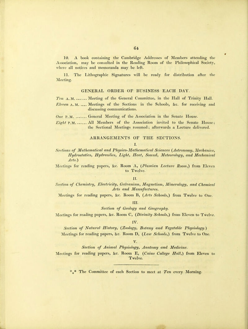 10. A book containing the Cambridge Addresses of Members attending the Association, may be consulted in the Reading Room of the Philosophical Society, where all notices and memoranda may be left. 11. The Lithographic Signatures will be ready for distribution after the Meeting. GENERAL ORDER OF BUSINESS EACH DAY. Te7i A. M Meeting of the General Committee, in the Hall of Trinity Hall. Eleven A. M Meetings of the Sections in the Schools, &e. for receiving and discussing communications. One P.M. ....... General Meeting of the Association in the Senate House. Eight P.M All Members of the Association invited to the Senate House; the Sectional Meetings resumed; afterwards a Lecture delivered. ARRANGEMENTS OF THE SECTIONS. I. Sections of Mathematical and Physico-Mathematical Sciences (^Astronomy, Mechanics, Hydrostatics, Hydraulics, Light, Heat, Sound, Meteorology, and Mechanical Arts.) Meetings for reading papers, &c. Room A, {Plumian Lecture Room,) from Eleven to Twelve. II. Section of Chemistry, Electricity, Galvanism, Magnetism, Mineralogy, and Chemical Arts and Manufactures. Meetings for reading papers, &c. Room B, {Arts Schools,) from Twelve to One. III. Section of Geology and Geography. Meetings for reading papers, &c. Room C, {Divinity Schools,) from Eleven to Twelve. IV. Section of Natural History, {Zoology, Botany and Vegetable Physiology.) Meetings for reading papers, &c. Room D, {Law Schools,) from Twelve to One. V. Section of Animal Physiology, Anatomy and Medicine. Meetings for reading papers, &c. Room E, {Caius College Hall,) from Eleven to Twelve. The Committee of each Section to meet at Ten every Morning.