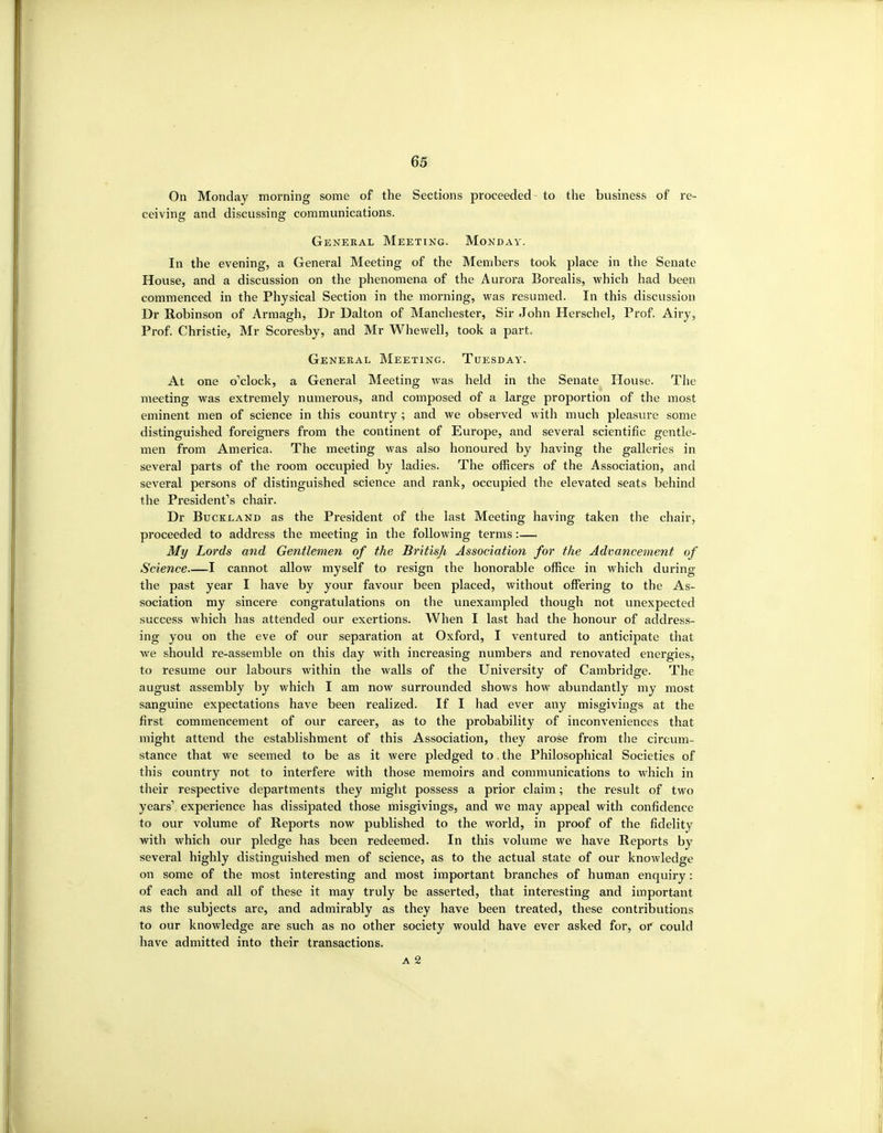 On Monday morning some of the Sections proceeded to the business of re- ceiving and discussing communications. General Meeting. Monday. In the evening, a General Meeting of the Members took place in the Senate House, and a discussion on the phenomena of the Aurora Borealis, which had been commenced in the Physical Section in the morning, was resumed. In this discussion Dr Robinson of Armagh, Dr Dalton of Manchester, Sir John Herschel, Prof. Airy, Prof. Christie, Mr Scoresby, and Mr Whewell, took a part. General Meeting. Tuesday. At one o'clock, a General Meeting was held in the Senate House. The meeting was extremely numerous, and composed of a large proportion of the most eminent men of science in this country ; and we observed with much pleasure some distinguished foreigners from the continent of Europe, and several scientific gentle- men from America. The meeting was also honoured by having the galleries in several parts of the room occupied by ladies. The officers of the Association, and several persons of distinguished science and rank, occupied the elevated seats behind the President's chair. Dr Buckland as the President of the last Meeting having taken the chair, proceeded to address the meeting in the following terms:— My Lords and Gentlemen of the Britisji Association for the Advancement of Science I cannot allow myself to resign the honorable office in which during the past year I have by your favour been placed, without offering to the As- sociation my sincere congratulations on the unexampled though not unexpected success which has attended our exertions. When I last had the honour of address- ing you on the eve of our separation at Oxford, I ventured to anticipate that we should re-assemble on this day with increasing numbers and renovated energies, to resume our labours within the walls of the University of Cambridge. The august assembly by which I am now surrounded shows how abundantly my most sanguine expectations have been realized. If I had ever any misgivings at the first commencement of our career, as to the probability of inconveniences that might attend the establishment of this Association, they arose from the circum- stance that we seemed to be as it were pledged to, the Philosophical Societies of this country not to interfere with those memoirs and communications to which in their respective departments they might possess a prior claim; the result of two years' experience has dissipated those misgivings, and we may appeal with confidence to our volume of Reports now published to the world, in proof of the fidelity with which our pledge has been redeemed. In this volume we have Reports by several highly distinguished men of science, as to the actual state of our knowledge on some of the most interesting and most important branches of human enquiry: of each and all of these it may truly be asserted, that interesting and important as the subjects are, and admirably as they have been treated, these contribvitions to our knowledge are such as no other society would have ever asked for, or^ could have admitted into their transactions. A 2