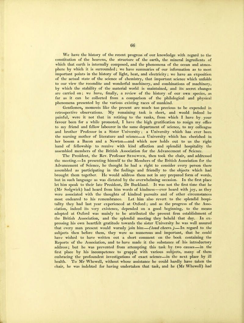 We have the history of the recent progress of our knowledge with regard to the constitution of the heavens, the structure of the earth, the mineral ingredients of which that earth is internally composed, and the phenomena of the ocean and atmos- phere by which it is surrounded; we have summaries of our information as to most important points in the history of light, heat, and electricity; we have an exposition of the actual state of the science of chemistry, that important science which unfolds to our view the recondite and wonderful machinery, and combinations of machinery, by which the stability of the material world is maintained, and its secret changes are carried on; we have, finally, a review of the history of our own species, as far as it can be collected from a comparison of the philological and physical phenomena presented by the various existing races of mankind. Gentlemen, moments like the present are much too precious to be expended in retrospective observations. My remaining task is short, and would indeed be painful, were it not that in retiring to the ranks, from which I have by your favour been for a while promoted, I have the high gratification to resign my office to my friend and fellow labourer in the same department of science, to my colleague and brother Professor in a Sister University; a University which has ever been the nursing mother of literature and science—a University which has cherished in her bosom a Bacon and a Newton—and which now holds out to us the right hand of fellowship to receive with kind affection and splendid hospitality the assembled members of the British Association for the Advancement of Science. The President, the Rev. Professor Sedgwick, then took the chair, and addressed the meeting.—In presenting himself to the Members of the British Association for the Advancement of Science, he thought he had a right to consider every person there assembled as participating in the feelings and friendly to the objects which had brought them together. He would address them not in any prepared form of words, but in such language as was dictated by the overwhelming occasion. In the first place let him speak to their late President, Dr Buckland. It was not the first time that he (Mr Sedgwick) had heard from him words of kindness—ever heard with joy, as they were associated with the thoughts of kindred pursuits and of other circumstances most endeared to his remembrance. Let him also revert to the splendid hospi- tality they had last year experienced at Oxford ; and as the progress of the Asso- ciation, indeed its very existence, depended on a good beginning, to the means adopted at Oxford was mainly to be attributed the present firm establishment of the British Association, and the splendid meeting they beheld that day. In ex- pressing his own heartfelt gratitude towards the sister University he was well assured that every man present would warmly join him—(loud cheers.) — In regard to the subjects then before them, they were so numerous and important, that he could have wished to have written out a short comment on the book containing the Reports of the Association, and to have made it the substance of his introductory address; but he was prevented from attempting this task by two causes—in the first place by his incompetence to grapple with various subjects, many of them embracing the profoundest investigations of exact science—in the next place by ill health. To Mr Whewell, without whose assistance he could hardly have taken the chair, he was indebted for having undertaken that task, and he (Mr Whewell) had