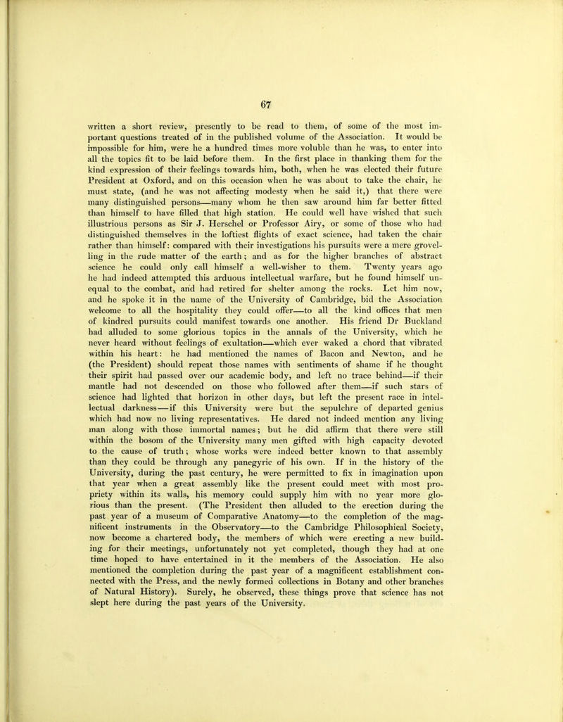 written a short review, presently to be read to them, of some of the most im- portant questions treated of in the published volume of the Association. It would be impossible for him, were he a hundred times more voluble than he was, to enter into all the topics fit to be laid before them. In the first place in thanking them for the kind expression of their feelings towards him, both, when he was elected their future President at Oxford, and on this occasion when he was about to take the chair, he must state, (and he was not affecting modesty when he said it,) that there were many distinguished persons—many whom he then saw around him far better fitted than himself to have filled that high station. He could well have wished that such illustrious persons as Sir J. Herschel or Professor Airy, or some of those who had distinguished themselves in the loftiest flights of exact science, had taken the chair rather than himself: compared with their investigations his pursuits were a mere grovel- ling in the rude matter of the earth ; and as for the higher branches of abstract science he could only call himself a well-wisher to them. Twenty years ago he had indeed attempted this arduous intellectual warfare, but he found himself vm- equal to the combat, arid had retired for shelter among the rocks. Let him now, and he spoke it in the name of the University of Cambridge, bid the Association welcome to all the hospitality they could offer—to all the kind offices that men of kindred pursuits could manifest towards one another. His friend Dr Buckland had alluded to some glorious topics in the annals of the University, which he never heard without feelings of exultation—which ever waked a chord that vibrated within his heart: he had mentioned the names of Bacon and Newton, and he (the President) should repeat those names with sentiments of shame if he thought their spirit had passed over our academic body, and left no trace behind—if their mantle had not descended on those who followed after them—if such stars of science had lighted that horizon in other days, but left the present race in intel- lectual darkness—if this University were but the sepulchre of departed genius which had now no living representatives. He dared not indeed mention any living man along with those immortal names; but he did affirm that there were still within the bosom of the University many men gifted with high capacity devoted to the cause of truth; whose works were indeed better known to that assembly than they could be through any panegyric of his own. If in the history of the University, during the past century, he were permitted to fix in imagination upon that year when a great assembly like the present could meet with most pro- priety within its walls, his memory could supply him with no year more glo- rious than the present. (The President then alluded to the erection during the past year of a museum of Comparative Anatomy—to the completion of the mag- nificent instruments in the Observatory—to the Cambridge Philosophical Society, now become a chartered body, the members of which were erecting a new build- ing for their meetings, unfortunately not yet completed, though they had at one time hoped to have entertained in it the members of the Association. He also mentioned the completion during the past year of a magnificent establishment con- nected with the Press, and the newly formed collections in Botany and other branches of Natural History). Surely, he observed, these things prove that science has not slept here during the past years of the University.