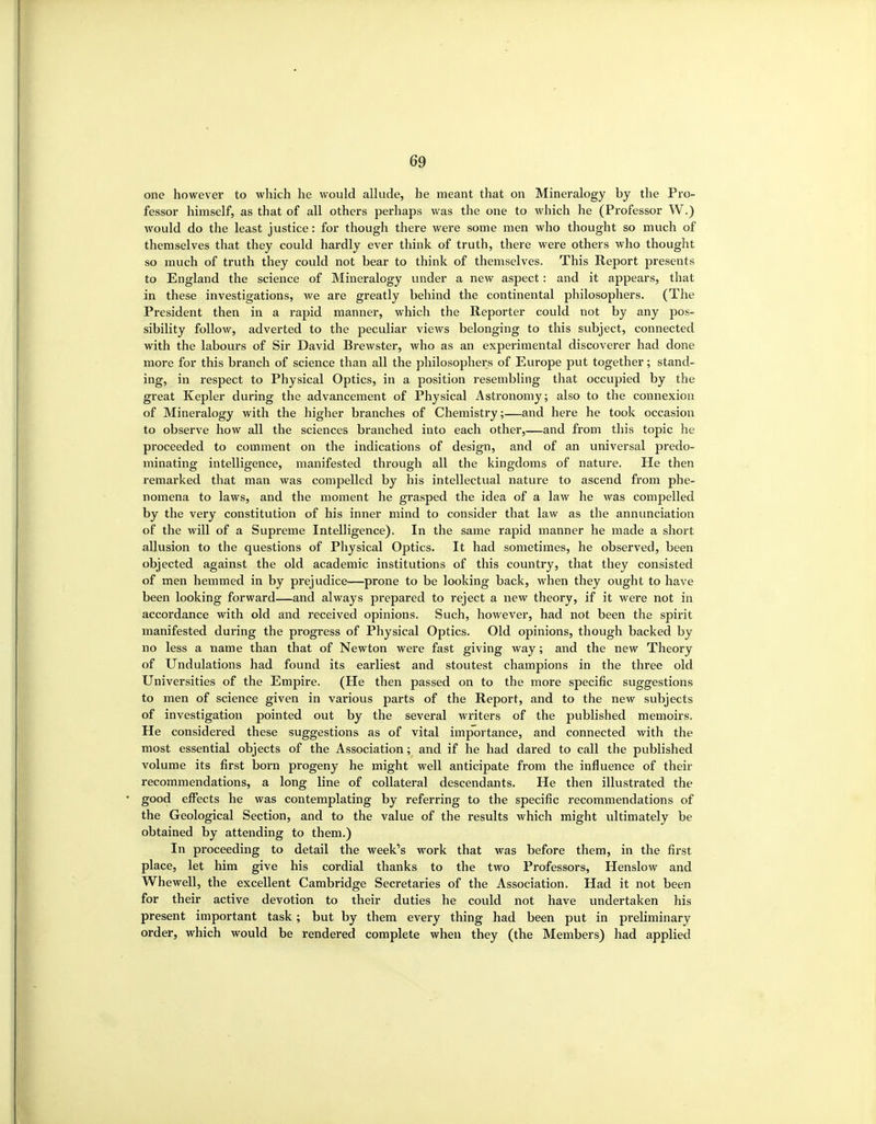 one however to which he would allude, he meant that on Mineralogy by the Pro- fessor himself, as that of all others perhaps was the one to which he (Professor W.) would do the least justice: for though there were some men who thought so much of themselves that they could hardly ever think of truth, there were others who thought so much of truth they could not bear to think of themselves. This Report presents to England the science of Mineralogy under a new aspect: and it appears, that in these investigations, we are greatly behind the continental philosophers. (The President then in a rapid manner, which the Reporter could not by any pos- sibility follow, adverted to the peculiar views belonging to this subject, connected with the labours of Sir David Brewster, who as an experimental discoverer had done more for this branch of science than all the philosophers of Europe put together; stand- ing, in respect to Physical Optics, in a position resembling that occupied by the great Kepler during the advancement of Physical Astronomy; also to the connexion of Mineralogy with the higher branches of Chemistry;—and here he took occasion to observe how all the sciences branched into each other,—and from this topic he proceeded to comment on the indications of design, and of an universal predo- minating intelligence, manifested through all the kingdoms of nature. He then remarked that man was compelled by his intellectual nature to ascend from phe- nomena to laws, and the moment he grasped the idea of a law he was compelled by the very constitution of his inner mind to consider that law as the annunciation of the will of a Supreme Intelligence). In the same rapid manner he made a short allusion to the questions of Physical Optics. It had sometimes, he observed, been objected against the old academic institutions of this country, that they consisted of men hemmed in by prejudice—prone to be looking back, when they ought to have been looking forward—and always prepared to reject a new theory, if it were not in accordance with old and received opinions. Such, however, had not been the spirit manifested during the progress of Physical Optics. Old opinions, though backed by no less a name than that of Newton were fast giving way; and the new Theory of Undulations had found its earliest and stoutest champions in the three old Universities of the Empire. (He then passed on to the more specific suggestions to men of science given in various parts of the Report, and to the new subjects of investigation pointed out by the several writers of the published memoirs. He considered these suggestions as of vital importance, and connected with the most essential objects of the Association; and if he had dared to call the published volume its first born progeny he might well anticipate from the influence of their recommendations, a long line of collateral descendants. He then illustrated the good eff'ects he was contemplating by referring to the specific recommendations of the Geological Section, and to the value of the results which might ultimately be obtained by attending to them.) In proceeding to detail the week's work that was before them, in the first place, let him give his cordial thanks to the two Professors, Henslow and Whewell, the excellent Cambridge Secretaries of the Association. Had it not been for their active devotion to their duties he could not have imdertaken his present important task; but by them every thing had been put in preliminary order, which would be rendered complete when they (the Members) had applied