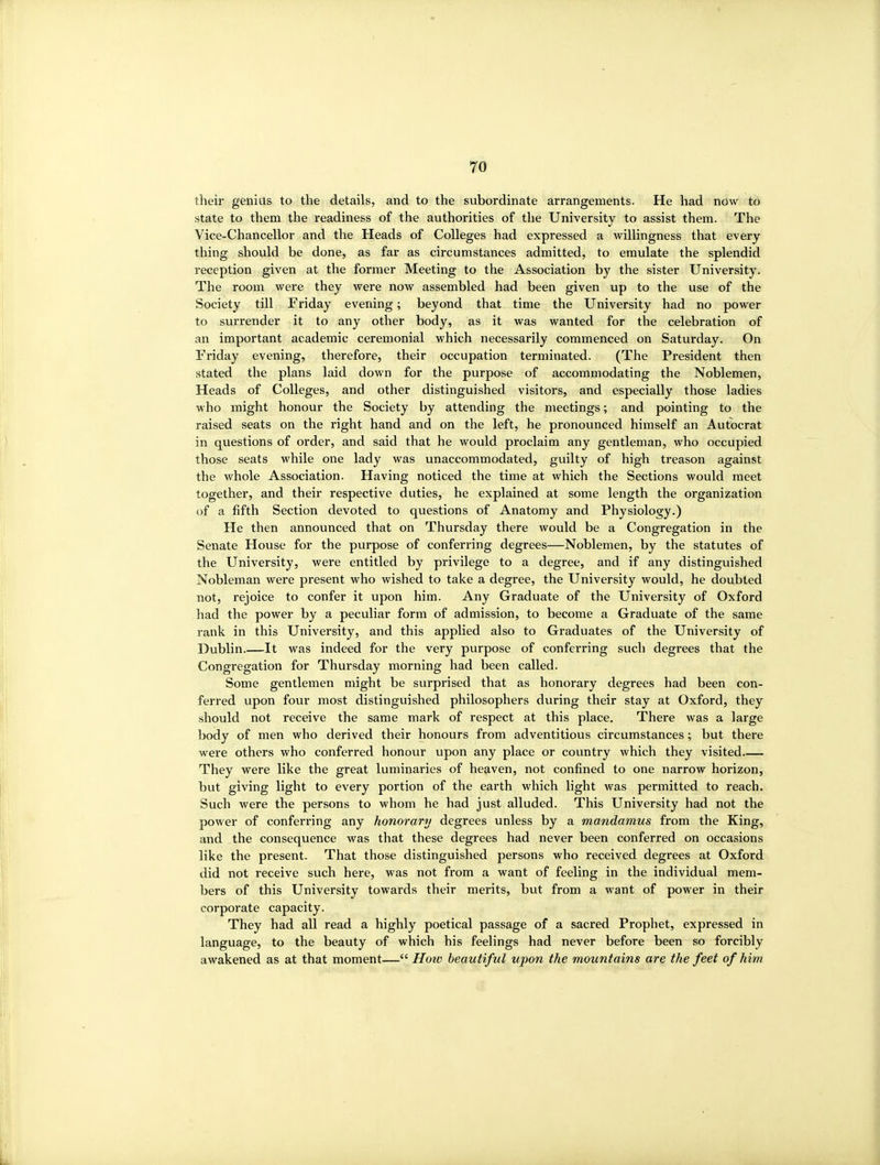 their genius to the details, and to the subordinate arrangements. He had now to state to them the readiness of the authorities of the University to assist them. The Vice-Chancellor and the Heads of Colleges had expressed a willingness that every thing should be done, as far as circumstances admitted, to emulate the splendid reception given at the former Meeting to the Association by the sister University. The rooiTi were they were now assembled had been given up to the use of the Society till Friday evening; beyond that time the University had no power to surrender it to any other body, as it was wanted for the celebration of an important academic ceremonial which necessarily commenced on Saturday. On Friday evening, therefore, their occupation terminated. (The President then stated the plans laid down for the purpose of accommodating the Noblemen, Heads of Colleges, and other distinguished visitors, and especially those ladies who might honour the Society by attending the meetings; and pointing to the raised seats on the right hand and on the left, he pronounced himself an Autocrat in questions of order, and said that he would proclaim any gentleman, who occupied those seats while one lady was unaccommodated, guilty of high treason against the whole Association. Having noticed the time at which the Sections would meet together, and their respective duties, he explained at some length the organization of a fifth Section devoted to questions of Anatomy and Physiology.) He then announced that on Thursday there would be a Congregation in the Senate House for the purpose of conferring degrees—Noblemen, by the statutes of the University, were entitled by privilege to a degree, and if any distinguished Nobleman were present who wished to take a degree, the University would, he doubted not, rejoice to confer it upon him. Any Graduate of the University of Oxford had the power by a peculiar form of admission, to become a Graduate of the same rank in this University, and this applied also to Graduates of the University of Dublin.—It was indeed for the very purpose of conferring such degrees that the Congregation for Thursday morning had been called. Some gentlemen might be surprised that as honorary degrees had been con- ferred upon four most distinguished philosophers during their stay at Oxford, they should not receive the same mark of respect at this place. There was a large body of men who derived their honours from adventitious circumstances; but there were others who conferred honour upon any place or country which they visited They were like the great luminaries of heaven, not confined to one narrow horizon, but giving light to every portion of the earth which light was permitted to reach. Such were the persons to whom he had just alluded. This University had not the power of conferring any honorary degrees unless by a mandamus from the King, and the consequence was that these degrees had never been conferred on occasions like the present. That those distinguished persons who received degrees at Oxford did not receive such here, was not from a want of feeling in the individual mem- bers of this University towards their merits, but from a want of power in their corporate capacity. They had all read a highly poetical passage of a sacred Prophet, expressed in language, to the beauty of which his feelings had never before been so forcibly awakened as at that moment— How beautiful upon the mountains are the feet of him