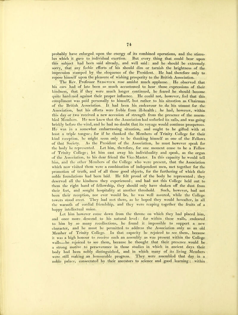 probably have enlai'ged upon the energy of its combhied operations, and the stimu- lus which it gave to individual exertion. But every thing that could bear upon this subject had been said already, and well said: and he should be extremely sorry, that any feeble efforts of his should dim or tarnish the brightness of the impression stamped by the eloquence of the President. He had therefore only to repose himself upon the pleasure of wishing prosperity to the British Association. The Rev. Professor Sedgwick rose amidst much applause. He observed that his ears had of late been so much accustomed to hear those expressions of their kindness, that if they were much longer continued, he feared he should become quite hardened against their proper influence. He could not, however, feel that this compliment was paid personally to himself, but rather to his situation as Chairman of the British Association. It had been his endeavour to do his utmost for the Association, but his efforts were feeble from ill-health; he had, however, within this day or two received a new accession of strength from the presence of the assem- bled Members. He now knew that the Association had unfurled its sails, and was going briskly before the wind, and he had no doubt that its voyage would continue prosperous. He was in a somewhat embarrassing situation, and ought to be gifted with at least a triple tongue; for if he thanked the Members of Trinity College for their kind reception, he might seem only to be thanking himself as one of the Fellows of that Society. As the President of the Association, he must however speak for the body he represented. Let him, therefore, for one moment cease to be a Fellow of Trinity College; let him cast away his individuality and speak, as the organ of the Association, to his dear friend the Vice-Master. In this cajDacity he would tell him, and the other Members of the College who were present, that the Association which now visited them were a combination of independent men, met together for the promotion of truth, and of all those good objects, for the furthering of which their noble foundations had been laid. He felt proud of the body he represented; they deserved all the kindness they experienced; and had not this College held out to them the right hand of fellowship, they should only have shaken off the dust from their feet, and sought hospitality at another threshold. Such, however, had not been their reception, nor ever would be, he was well assured, while the College towers stood erect. They had met there, as he hoped they would hereafter, in all the warmth of cordial friendship, and they were reaping together the fruits of a happy intellectual union. Let him however come down from the throne on which they had placed him, and once more descend to his natural level: for within these walls, endeared to him by so many recollections, he found it impossible to support a new character, and he must be permitted to address the Association only as an old Member of Trinity College. In that capacity he rejoiced to see them, because it was a high honour to receive such an assembly as was present within the College Avails he rejoiced to see them, because he thought that their presence would be a strong motive to perseverance in those studies in which in ancient days their body had been nobly distinguished, and in which many of its living Members were still making an honourable progress. They were assembled that day in a noble palace, consecrated by their ancestors to science and good learning; within