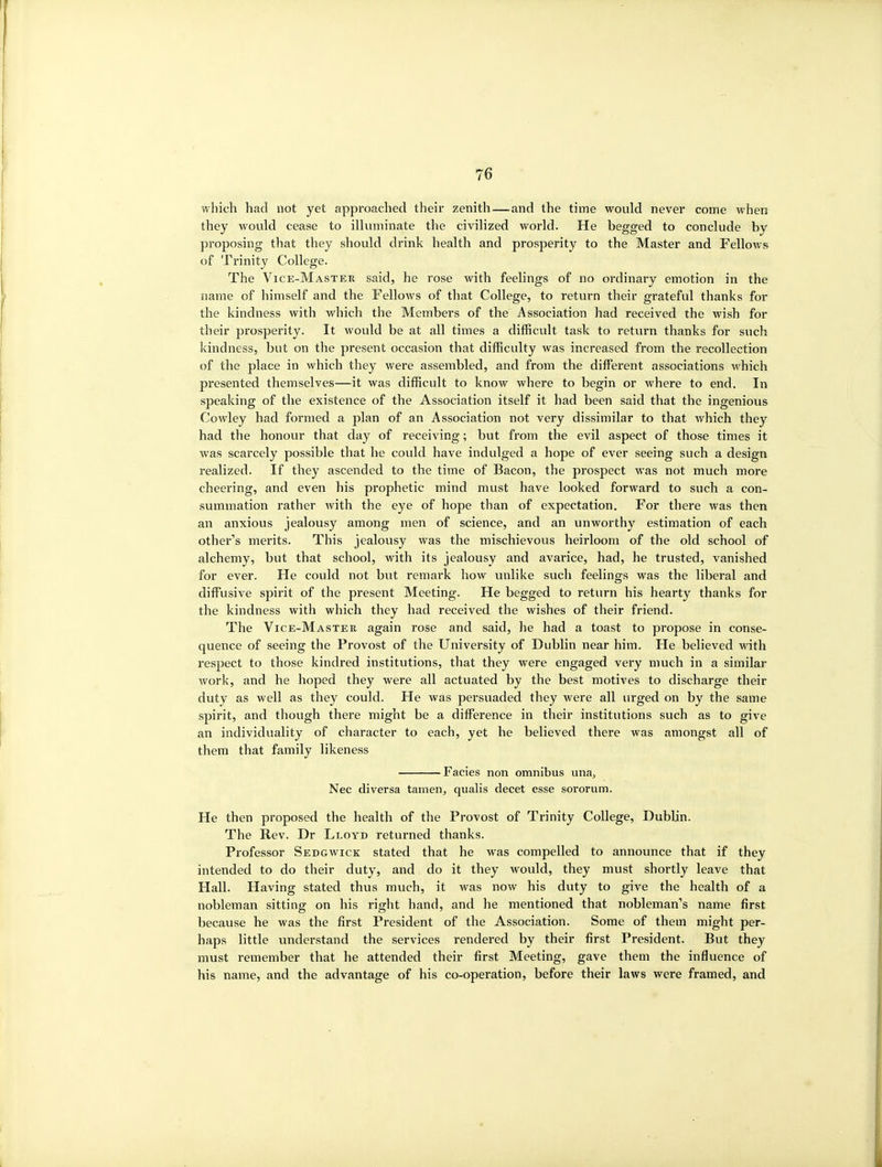 which had not yet approached their zenith—and the time would never come when they would cease to illuminate the civilized world. He begged to conclude by proposing that they should drink health and prosperity to the Master and Fellows of Trinity College. The Vice-Master said, he rose with feelings of no ordinary emotion in the name of himself and the Fellows of that College, to return their grateful thanks for the kindness with which the Members of the Association had received the wish for their prosperity. It would be at all times a difficult task to return thanks for such kindness, but on the present occasion that difficulty was increased from the recollection of the place in which they were assembled, and from the different associations which presented themselves—it was difficult to know where to begin or where to end. In speaking of the existence of the Association itself it had been said that the ingenious Cowley had formed a plan of an Association not very dissimilar to that Avhich they had the honour that day of receiving; but from the evil aspect of those times it was scarcely possible that he could have indulged a hope of ever seeing such a design realized. If they ascended to the time of Bacon, the prospect was not much more cheering, and even his prophetic mind must have looked forward to such a con- summation rather with the eye of hope than of expectation. For there was then an anxious jealousy among men of science, and an unworthy estimation of each other's merits. This jealousy was the mischievous heirloom of the old school of alchemy, but that school, with its jealousy and avarice, had, he trusted, vanished for ever. He could not but remark how unlike such feelings was the liberal and diffusive spirit of the present Meeting. He begged to return his hearty thanks for the kindness with which they had received the wishes of their friend. The Vice-Master again rose and said, he had a toast to propose in conse- quence of seeing the Provost of the University of Dublin near him. He believed with respect to those kindred institutions, that they were engaged very much in a similar work, and he hoped they were all actuated by the best motives to discharge their duty as well as they could. He was persuaded they were all urged on by the same spirit, and though there might be a difference in their institutions such as to give an individuality of character to each, yet he believed there was amongst all of them that family likeness Facies non omnibus una, Nec diversa tamen, qualis decet esse sororum. He then proposed the health of the Provost of Trinity College, Dublin. The Rev. Dr Lloyd returned thanks. Professor Sedgwick stated that he was compelled to announce that if they intended to do their duty, and do it they would, they must shortly leave that Hall. Having stated thus much, it was now his duty to give the health of a nobleman sitting on his right hand, and he mentioned that nobleman's name first because he was the first President of the Association. Some of them might per- haps little understand the services rendered by their first President. But they must remember that he attended their first Meeting, gave them the influence of his name, and the advantage of his co-operation, before their laws were framed, and