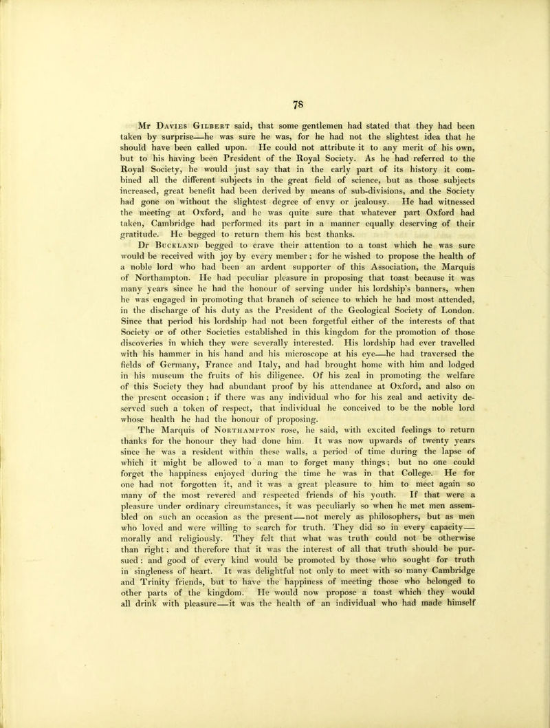 Mr Davies Gilbert said, that some gentlemen had stated that they had been taken by surprise—he was sure he was, for he had not the slightest idea that he should have been called upon. He could not attribute it to any merit of his own, but to his having been President of the Royal Society. As he had referred to the Royal Society, he would just say that in the early part of its history it com- bined all the different subjects in the great field of science, but as those subjects increased, great benefit had been derived by means of sub-divisions, and the Society had gone on without the slightest degree of envy or jealousy. He had witnessed the meeting at Oxford, and he was quite svire that whatever part Oxford had taken, Cambridge had performed its part in a manner equally deserving of their gratitude. He begged to return them his best thanks. Dr BucKLAND begged to crave their attention to a toast which he was sure would be received with joy by every member; for he wished to propose the health of a noble lord who had been an ardent supporter of this Association, the Marquis of Northampton. He had peculiar pleasure in proposing that toast because it was many years since he had the honour of serving under his lordship^s banners, when he was engaged in promoting that branch of science to which he had most attended, in the discharge of his duty as the President of the Geological Society of London. Since that period his lordship had not been forgetful either of the interests of that Society or of other Societies established in this kingdom for the promotion of those discoveries in which they were severally interested. His lordship had ever travelled with his hammer in his hand and his microscope at his eye—he had traversed the fields of Germany, France and Italy, and had brought home with him and lodged in his museum the fruits of his diligence. Of his zeal in promoting, the welfare of this Society they had abundant proof by his attendance at Oxford, and also on the present occasion ; if there was any individual who for his zeal and activity de- served such a token of respect, that individual he conceived to be the noble lord whose health he had the honour of proposing. The Marquis of Northampton rose, he said, with excited feelings to return thanks for the honour they had done him. It was now upwards of twenty years since he was a resident within these walls, a period of time during the lapse of which it might be allowed to a man to forget many things; but no one could forget the happiness enjoyed during the time he was in that College. He for one had not forgotten it, and it was a great pleasure to him to meet again so many of the most revered and respected friends of his youth. If that were a pleasure under ordinary circumstances, it was peculiarly so when he met men assem- bled on such an occasion as the present—not merely as philosophers, but as men who loved and were willing to search for truth. They did so in every capacity— morally and religiously. They felt that what was truth could not be otherwise than right; and therefore that it was the interest of all that truth should be pur- sued : and good of every kind would be promoted by those who sought for truth in singleness of heart. It was delightful not only to meet with so many Cambridge and Trinity friends, but to have the happiness of meeting those who belonged to other parts of the kingdom. He would now propose a toast which they would all drink with pleasure—it was the health of an individual who had made himself