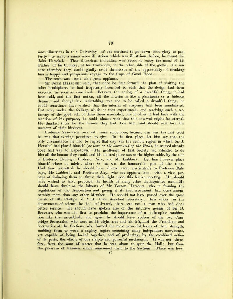 most illustrious in this University—of one destined to go down with glory to pos- terity—to make a name more illustrious which was illustrious before, he meant Sir John Herschel. That illustrious individual was abovit to carry the name of his Father, of his Country, of his University, to the other side of the globe. He was sure therefore they would gladly avail themselves of the opportunity of drinking him a happy and prosperous voyage to the Cape of Good Hope. The toast was drunk with great applause. Sir John Herschel said, that since he first formed the plan of visiting the other hemisphere, he had frequently been led to wish that the design had been executed as soon as conceived. Between the acting of a dreadful thing, it had been said, and the first notion, all the interim is like a phantasma or a hideous dream: and though his undertaking was not to be called a dreadful thing, he could sometimes have wished that the interim of suspense had been annihilated. But now, under the feelings which he then experienced, and receiving such a tes- timony of the good will of those there assembled, combined as it had been with the mention of his purpose, he could almost wish that this interval might be eternal. He thanked them for the honour they had done him, and should ever love the memory of their kindness. Professor Sedgwick rose with some reluctance, because this was the last toast he was that evening permitted to give. In the first place, let him say that the only circumstance he had to regret that day was the remote region in which Sir J. Herschel had placed himself (Jie was at the lower end of the Hall), he seemed already gone half way to Cape-town The gentlemen of that Society had intended to do him all the honour they could, and his allotted place was at the higher table, by the side of Professor Babbage, Professor Airy, and Mr Lubbock. Let him however place himself where he might, where he sat was the honourable part of the room. Had time permitted, he should have alluded more particularly to Professor Bab- bage, Mr Lubbock, and Professor Airy, who sat opposite him; with a view per- haps of inducing them to throw their light upon this festive meeting. He should have wished to have proposed the health of many other distinguished men—He should have dwelt on the labours of Mr Vernon Harcourt, who in framing the regulations of the Association and giving it its first movement, had done incom- parably more than any other Member. He should not have passed over the great merits of Mr Phillips of York, their Assistant Secretary; than whom, in the departments of science he had cultivated, there was not a man who had done better service. He should have spoken also of the intuitive genius of Sir D. Brewster, who was the first to proclaim the importance of a philosophic combina- tion like that assembled; and again he should have spoken of the two Cam- bridge Secretaries, who were as his right arm and his left,—of the Presidents and Secretaries of the Sections, who formed the most powerful levers of their strength, enabling them to work a mighty engine containing many independent movements, yet capable of being locked together, and of producing, by the combined action of its parts, the efi'ects of one simple and powerful mechanism. It was not, there- fore, from the want of matter that he was about to quit the Hall; but from the pressure of business which summoned them to the Sections. There was how- C