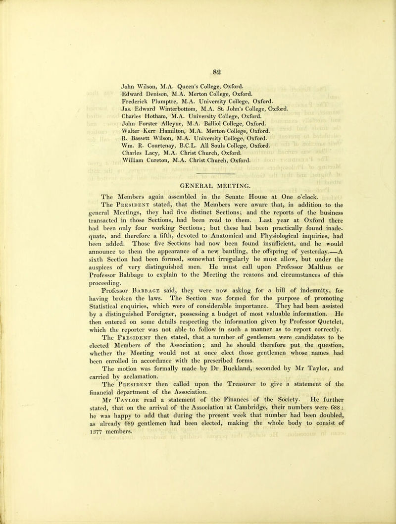 John Wilson, M.A. Queen's College, Oxford. Edward Denison, M.A. Merton College, Oxford. Frederick Plumptre, M.A. University College, Oxford. Jas. Edward Winterbottom, M.A. St. John's College, Oxford. Charles Hotham, M.A. University College, Oxford. John Forster Alleyne, M.A. Balliol College, Oxford. Walter Kerr Hamilton, M.A. Merton College, Oxford. R. Bassett Wilson, M.A. University College, Oxford. Wm. R. Courtenay, B.C.L. All Souls College, Oxford. Charles Lacy, M.A. Christ Church, Oxford. William Cureton, M.A. Christ Church, Oxford. GENERAL MEETING. The Members again assembled in the Senate House at One o'clock. The President stated, that the Members were aware that, in addition to the general Meetings, they had five distinct Sections; and the reports of the business transacted in those Sections, had been read to them. Last year at Oxford there had been only four working Sections; but these had been practically found inade- quate, and therefore a fifth, devoted to Anatomical and Physiological inquiries, had been added. Those five Sections had now been found insufficient, and he would announce to them the appearance of a new bantling, the offspring of yesterday A sixth Section had been formed, somewhat irregularly he must allow, but under the auspices of very distinguished men. He must call upon Professor Malthus or Professor Babbage to explain to the Meeting the reasons and circumstances of this proceeding. Professor Babbage said, they were now asking for a bill of indemnity, for having broken the laws. The Section was formed for the purpose of promoting Statistical enquiries, which were of considerable importance. They had been assisted by a distinguished Foreigner, possessing a budget of most valuable information. He then entered on some details respecting the information given by Professor Quetelet, which the reporter was not able to follow in such a manner as to report correctly. The President then stated, that a number of gentlemen were candidates to be elected Members of the Association; and he should therefore put the question, whether the Meeting would not at once elect those gentlemen whose names had been enrolled in accordance with the prescribed forms. The motion was formally made by Dr Buckland, seconded by Mr Taylor, and carried by acclamation. The President then called upon the Treasurer to give a statement of the financial department of the Association. Mr Taylor read a statement of the Finances of the Society. He further stated, that on the arrival of the Association at Cambridge, their numbers were 688 ; he was happy to add that during the present week that number had been doubled, as already 6S9 gentlemen had been elected, making the whole body to consist of 1377 members.