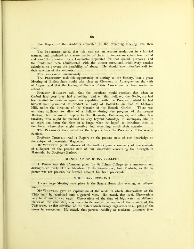 The Report of the Auditors appointed at the preceding Meeting was then read. The President stated that this was not an account made out in a hurried manner, and produced as a mere matter of form. The accounts had been sifted and carefully examined by a Committee appointed for that special purpose; and the funds had been administered with the utmost care, and with every caution calculated to prevent the possibility of abuse. He shotild now therefore call for their sanction of the accounts. This was carried unanimously. The President took this opportunity of stating to the Society, that a great Meeting of Philosophers would take place at Clermont in Auvergne, on the 25th of August, and that the Geological Section of this Association had been invited to attend it. Professor Henslow said, that the members would recollect that when at Oxford last year they had a holiday, and on that holiday, the Geologists had been invited to make an equestrian expedition with the President, whilst he had himself been permitted to conduct a party of Botanists on foot to Shotover Hill, under the direction of the Curator of the Botanic Garden. There was not time sufficient to allow of a holiday during the progress of the present Meeting, but he would propose to the Botanists, Entomologists, and other Na- turalists, who might be inclined to stay beyond Saturday, to accompany him in an expedition down the river in a barge, when he hoped to introduce them to the Fens, where they might possibly find something worth their attention. The President then called for the Reports from the Presidents of the several Sections. Professor Christie read a Report on the present state of our knowledge on the subject of Terrestrial Magnetism. Mr Whewell, (in the absence of the Author) gave a summary of the contents of a Report on the present state of our knowledge concerning the Strength of Materials, by Professor Barlow. DINNER AT ST JOHN'S COLLEGE. A Dinner was this afternoon given by St John's College to a numerous and distinguished party of the Members of the Association ; but of which, as the re- porter was not present, no detailed account has been preserved. THURSDAY EVENING. A very large Meeting took place in the Senate House this evening, at half-past nine. Mr Whewell gave an explanation of the mode in which Observations of the Tides may be combined into a general view. He stated, that such Observations may be of use in two ways. Observations of the time of high-water at different places on the same day, may serve to determine the motion of the summit of the Tide-wave, or that elevation of the waters which brings high-water to all parts of the ocean in succession. He stated, that persons residing at moderate distances from
