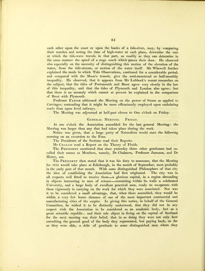 i 84 each other upon the coast or upon the banks of a tide-river, may, by comparing their watches and noting the time of high-water :at each place, determine the rate at which the tide-wave travels in that part, as readily as they can determine in the same manner the speed of a stage coach which passes their door. He observed also especially on the necessity of distinguishing this motion of the elevation of the water, from the tide-stream, or motion of the water itself. Mr Whewell further explained the mode in which Tide Observations, continued for a considerable period, and compared with the Moon's transit, give the semi-menstrual or half-monthly inequality. He observed, that it appears from Mr Lubbock's recent researches on the subject, that the tides of Portsmouth and Brest agree very closely in the law of this inequality, and that the tides of Plymouth and London also agree; but that there is an anomaly which cannot at present be explained in the comparison of Brest with Plymouth. Professor Parish addressed the Meeting on the power of Steam as applied to Carriages; contending that it might be more efficaciously employed upon undulating roads than upon level railways. The Meeting was adjourned at half-past eleven to One o'clock on Friday. General Meeting. Friday. At one o'clock the Association assembled for the last general Meeting: the Meeting was larger than any that had taken place during the week. Notice was given, that a large party of Naturalists would start the following morning on an excursion to the Fens. The Presidents of the Sections read their Reports. Mr Challis read a Report on the Theory of Fluids. The President mentioned that since yesterday three other gentlemen had en- rolled their names as Members, namely, Dr Chalmers, Professor Jameson, and Dr Henry, sen. The President then stated that it was his duty to announce, that the Meeting for 1834 would take place at Edinburgh, in the month of September, most probably in the early part of that month. With some distinguished Philosophers of that city the idea of establishing the Association had first originated. The city was in all respects well fitted to receive them—a glorious capital, in a region abounding in objects interesting to men of science—containing within its walls a celebrated University, and a large body of excellent practical men, ready to co-operate with them vigorously in carrying on the work for which they were associated. Nor was it to be considered a small advantage, that, when there assembled, they would be within a very few hours distance of one of the most important commercial and manufacturing cities of the empire. In giving this notice, in behalf of the General Committee, he wished it to be distinctly understood, that they did not in any respect wish the Association to be considered as an academic body, but as a great scientific republic; and their sole object in fixing on the capital of Scotland for the next meeting was their belief, that in so doing they were not only best consulting the general good of the body they represented, but paying back, as far as they were able, a debt of gratitude to some distinguished men whom they