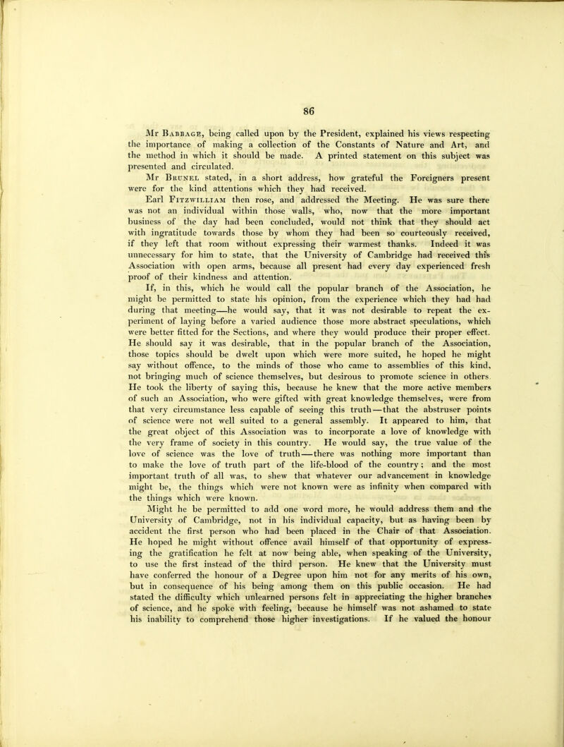 Mr Babbage, being called upon by the President, explained his views respecting the importance of making a collection of the Constants of Nature and Art, and the method in which it should be made. A printed statement on this subject was presented and circulated. Mr Brunel stated, in a short address, how grateful the Foreigners present were for the kind attentions which they had received. Earl FiTzwiLLiAM then rose, and addressed the Meeting. He was sure there was not an individual within those walls, who, now that the more important business of the day had been concluded, would not think that they should act with ingratitude towards those by whom they had been so courteously received, if they left that room without expressing their warmest thanks. Indeed it was luinecessary for him to state, that the University of Cambridge had received thfs Association with open arms, because all present had every day experienced fresh proof of their kindness and attention. If, in this, which he would call the popular branch of the Association, he might be permitted to state his opinion, from the experience which they had had during that meeting—he would say, that it was not desirable to repeat the ex- periment of laying before a varied audience those more abstract speculations, which were better fitted for the Sections, and where they would produce their proper effect. He should say it was desirable, that in the popular branch of the Association, those topics should be dwelt upon which were more suited, he hoped he might say without offence, to the minds of those who came to assemblies of this kind, not bringing much of science themselves, but desirous to promote science in others. He took the liberty of saying this, because he knew that the more active members of such an Association, who were gifted with great knowledge themselves, were from that very circumstance less capable of seeing this truth — that the abstruser points of science were not well suited to a general assembly. It appeared to him, that the great object of this Association was to incorporate a love of knowledge with the very frame of society in this country. He would say, the true value of the love of science was the love of trvith—there was nothing more important than to make the love of truth part of the life-blood of the country; and the most important truth of all was, to shew that whatever our advancement in knowledge might be, the things which were not known were as infinity when compared with the things which were known. Might he be permitted to add one word more, he would address them and the University of Cambridge, not in his individual capacity, but as having been by accident the first person who had been placed in the Chair of that Association. He hoped he might without offence avail himself of that opportunity of express- ing the gratification he felt at now being able, when speaking of the University, to use the first instead of the third person. He knew that the University must have conferred the honour of a Degree upon him not for any merits of his own, but in consequence of his being among them on this public occasion. He had stated the difficulty which unlearned persons felt in appreciating the higher branches of science, and he spoke with feeling, because he himself was not ashamed to state his inability to comprehend those higher investigations. If he valued the honour