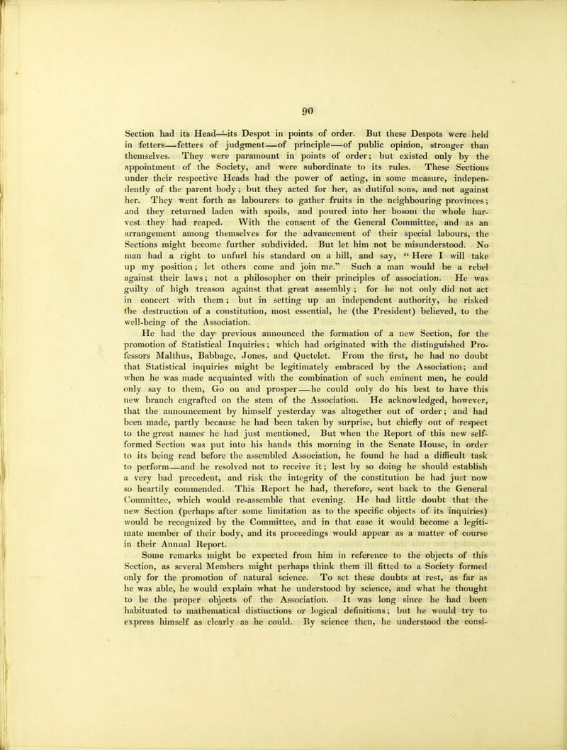 Section had its Head—its Despot in points of order. But these Despots were held in fetters—fetters of judgment—of principle—.of public opinion, stronger than themselves. They were paramount in points of order; but existed only by the appointment of the Society, and were subordinate to its rules. These Sections under their respective Heads had the power of acting, in some measure, indepen- dently of the parent body; but they acted for her, as dutiful sons, and not against her. They went forth as labourers to gather fruits in the neighbouring provinces; and they returned laden with spoils, and poured into her bosom the whole har- vest they had reaped. With the consent of the General Committee, and as an arrangement among themselves for the advancement of their special labours, the Sections might become further subdivided. But let him not be misunderstood. No man had a right to unfurl his standard on a hill, and say,  Here I will take up my position; let others come and join me. Such a man would be a rebel against their laws; not a philosopher on their principles of association. He was guilty of high treason against that great assembly ; for he not only did not act in concert with them; but in setting up an independent authority, he risked the destruction of a constitution, most essential, he (the President) believed, to the well-being of the Association. He had the day previous announced the formation of a new Section, for the promotion of Statistical Inquiries; which had originated with the distinguished Pro- fessors Malthus, Babbage, Jones, and Quetelet. From the first, he had no doubt that Statistical inquiries might be legitimately embraced by the Association; and when he was made acquainted with the combination of such eminent men, he could only say to them, Go on and prosper—he could only do his best to have this new branch engrafted on the stem of the Association. He acknowledged, however, that the announcement by himself yesterday was altogether out of order; and had been made, partly because he had been taken by surprise, but chiefly out of respect to the great names he had just mentioned. But when the Report of this new self- formed Section was put into his hands this morning in the Senate House, in order to its being read before the assembled Association, he found he had a difficult task to perform—and he resolved not to receive it; lest by so doing he should establish a very bad precedent, and risk the integrity of the constitution he had just now so heartily commended. This Report he had, therefore, sent back to the General Committee, which would re-assemble that evening. He had little doubt that the new Section (perhaps after some limitation as to the specific objects of its inquiries) would be recognized by the Committee, and in that case it would become a legiti- mate member of their body, and its proceedings would appear as a matter of course in their Annual Report. Some remarks might be expected from him in reference to the objects of this Section, as several Members might perhaps think them ill fitted to a Society formed only for the promotion of natural science. To set these doubts at rest, as far as he was able, he would explain what he understood by science, and what he thought to be the proper objects of the Association. It was long since he had been habituated to mathematical distinctions or logical definitions; but he would try to express himself as clearly as he could. By science then, he understood the consi-