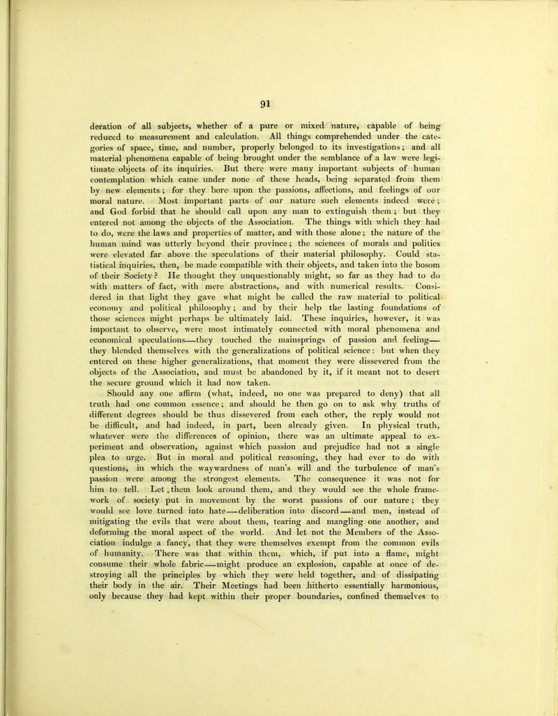 deration of all subjects, whether of a pure or mixed nature, capable of being reduced to measurement and calculation. All things comprehended under the cate- gories of space, time, and number, properly belonged to its investigations; and all material phenomena capable of being brought under the semblance of a law were legi- timate objects of its inquiries. But there were many important subjects of human contemplation whicli came under none of these heads, being separated from them by new elements ; for they bore upon the passions, affections, and feelings of our moral nature. Most important parts of our nature such elements indeed were; and God forbid that he should call upon any man to extinguish them ; but they entered not among the objects of the Association. The things with which they had to do, were the laws and properties of matter, and with those alone; the nature of the human mind was utterly beyond their province; the sciences of morals and politics were elevated far above the speculations of their material philosophy. Could sta- tistical inquii'ies, then, be made compatible with their objects, and taken into the bosom of their Society .f* He thought they unquestionably might, so far as they had to do with matters of fact, with mere abstractions, and with numerical results. Consi- dered in that light they gave what might be called the raw material to political economy and political philosophy; and by their help the lasting foundations of those sciences might perhaps be ultimately laid. These inquiries, however, it was important to observe, were most intimately connected with moral phenomena and economical speculations—they touched the mainsprings of passion and feeling— they blended themselves with the generalizations of political science: but when they entered on these higher generalizations, that moment they were dissevered from the objects of the Association, and must be abandoned by it, if it meant not to desert the secure ground which it had now taken. Should any one affirm (what, indeed, no one was prepared to deny) that all truth had one common essence; and should he then go on to ask why truths of different degrees should be thus dissevered from each other, the reply would not be difficult, and had indeed, in part, been already given. In physical truth, whatever were the differences of opinion, there was an ultimate appeal to ex- periment and observation, against which passion and prejudice had not a single plea to urge. But in moral and political reasoning, they had ever to do with questions, in which the waywardness of man's will and the turbulence of man's passion were among the strongest elements. The consequence it was not for him to tell. Let.them look around them, and they would see the whole frame- work of society put in movement by the worst passions of our nature; they would see love turned into hate—deliberation into discord—and men, instead of mitigating the evils that were about them, tearing and mangling one another, and deforming the moral aspect of the world. And let not the Members of the Asso- ciation indulge a fancy, that they were themselves exempt from the common evils of humanity. There was that within them, which, if put into a flame, might consume their whole fabric—might produce an explosion, capable at once of de- stroying all the principles by which they were held together, and of dissipating their body in the air. Their Meetings had been bitherto essentially harmonious, only because they had kept within their proper boundaries, confined themselves to