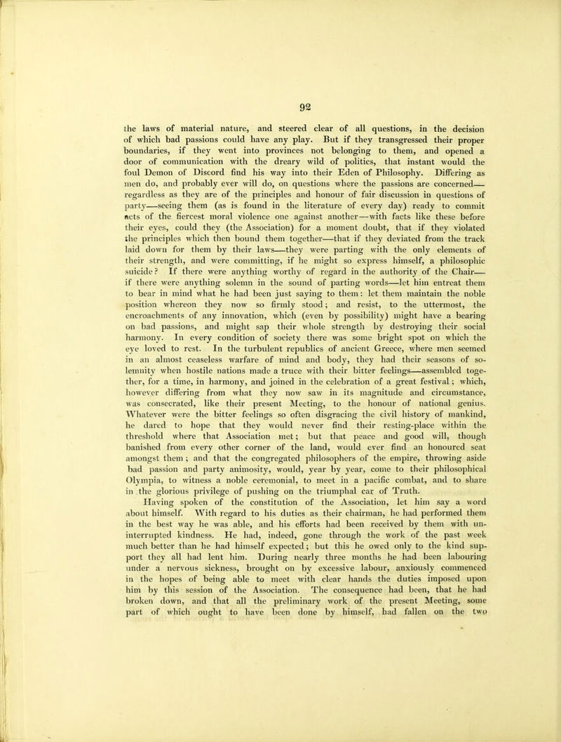 the laws of material nature, and steered clear of all questions, in the decision of which bad passions could have any play. But if they transgressed their proper boundaries, if they went into provinces not belonging to them, and opened a door of communication with the dreary wild of politics, that instant would the foul Demon of Discord find his way into their Eden of Philosophy. Differing as men do, and probably ever will do, on questions where the passions are concerned— regardless as they are of the principles and honour of fair discussion in questions of party—seeing them (as is found in the literature of every day) ready to commit acts of the fiercest moral violence one against another—with facts like these before their eyes, could they (the Association) for a moment doubt, that if they violated the principles which then bound them together—that if they deviated from the track laid down for them by their laws—they were parting with the only elements of their strength, and were committing, if he might so express himself, a philosophic suicide ? If there were anything worthy of regard in the authority of the Chair— if there were anything solemn in the sound of parting words—let him entreat them to bear in mind what he had been just saying to them: let them maintain the noble position whereon they now so firmly stood; and resist, to the uttermost, the enci'oachments of any innovation, which (even by possibility) might have a bearing on bad passions, and might sap their whole strength by destroying their social harmony. In every condition of society there was some bright spot on which the eye loved to rest. In the turbulent republics of ancient Greece, where men seemed in an almost ceaseless warfare of mind and body, they had their seasons of so- lemnity when hostile nations made a truce with their bitter feelings—assembled toge- ther, for a time, in harmony, and joined in the celebration of a great festival; which, however differing from what they now saw in its magnitude and circumstance, was consecrated, like their present Meeting, to the honour of national genius. Whatever were the bitter feelings so often disgracing the civil history of mankind, he dared to hope that they would never find their resting-place within the threshold where that Association met; but that peace and good will, though banished from every other corner of the land, would ever find an honoured seat amongst them; and that the congregated philosophers of the empire, throwing aside bad passion and party animosity, would, year by year, come to their philosophical Olympia, to witness a noble ceremonial, to meet in a pacific combat, and to share in the glorious privilege of jjushing on the triumphal car of Truth. Having spoken of the constitution of the Association, let him say a word about himself. With regard to his duties as their chairman, he had performed them in the best way he was able, and his efforts had been received by them with un- interrupted kindness. He had, indeed, gone through the work of the past week much better than he had himself expected; but this he owed only to the kind sup- port they all had lent him. During nearly three months he had been labouring under a nervous sickness, brought on by excessive labour, anxiously commenced in the hopes of being able to meet with clear hands the duties imposed upon him by this session of the Association. The consequence had been, that he had broken down, and that all the preliminary work of the present Meeting, some part of which ought to have been done by himself, had fallen on the two