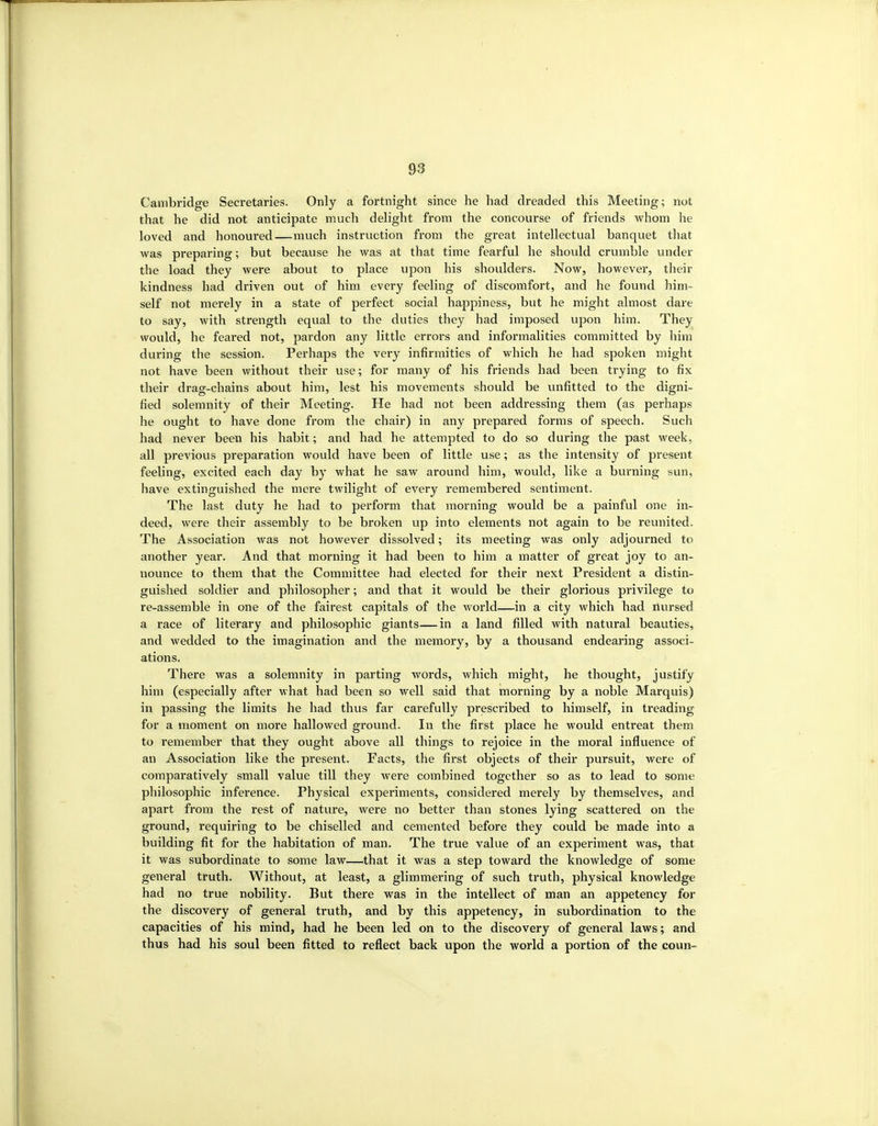 Cambridge Secretaries. Only a fortnight since he had dreaded this Meeting; not that he did not anticipate much delight from the concourse of friends whom he loved and honoured—much instruction from the great intellectual banquet that was preparing; but because he was at that time fearful he should crumble under the load they Avere about to place upon his shoulders. Now, however, their kindness had driven out of him every feeling of discomfort, and he found him- self not merely in a state of perfect social happiness, but he might almost dare to say, with strength equal to the duties they had imposed upon him. They would, he feared not, pardon any little errors and informalities committed by him during the session. Perhaps the very infirmities of which he had spoken might not have been without their use; for many of his friends had been trying to fix their drag-chains about him, lest his movements should be unfitted to the digni- fied solemnity of their Meeting. He had not been addressing them (as perhaps he ought to have done from the chair) in any prepared forms of speech. Such had never been his habit; and had he attempted to do so during the past week, all previous preparation would have been of little use; as the intensity of present feeling, excited each day by what he saw around him, would, like a burning sun, have extinguished the mere twilight of every remembered sentiment. The last duty he had to perform that morning would be a painful one in- deed, were their assembly to be broken up into elements not again to be reunited. The Association was not however dissolved; its meeting was only adjourned to another year. And that morning it had been to him a matter of great joy to an- nounce to them that the Committee had elected for their next President a distin- guished soldier and philosopher; and that it would be their glorious privilege to re-assemble in one of the fairest capitals of the world—in a city which had nursed a race of literary and philosophic giants—in a land filled with natural beauties, and wedded to the imagination and the memory, by a thousand endearing associ- ations. There was a solemnity in parting words, which might, he thought, justify him (especially after what had been so well said that morning by a noble Marquis) in passing the limits he had thus far carefully prescribed to himself, in treading for a moment on more hallowed ground. In the first place he would entreat them to remember that they ought above all things to rejoice in the moral influence of an Association like the present. Facts, the first objects of their pursuit, were of comparatively small value till they were combined together so as to lead to some philosophic inference. Physical experiments, considered merely by themselves, and apart from the rest of nature, were no better than stones lying scattered on the ground, requiring to be chiselled and cemented before they could be made into a building fit for the habitation of man. The true value of an experiment was, that it was subordinate to some law—that it was a step toward the knowledge of some general truth. Without, at least, a glimmering of such truth, physical knowledge had no true nobility. But there was in the intellect of man an appetency for the discovery of general truth, and by this appetency, in subordination to the capacities of his mind, had he been led on to the discovery of general laws; and thus had his soul been fitted to reflect back upon the world a portion of the coun-