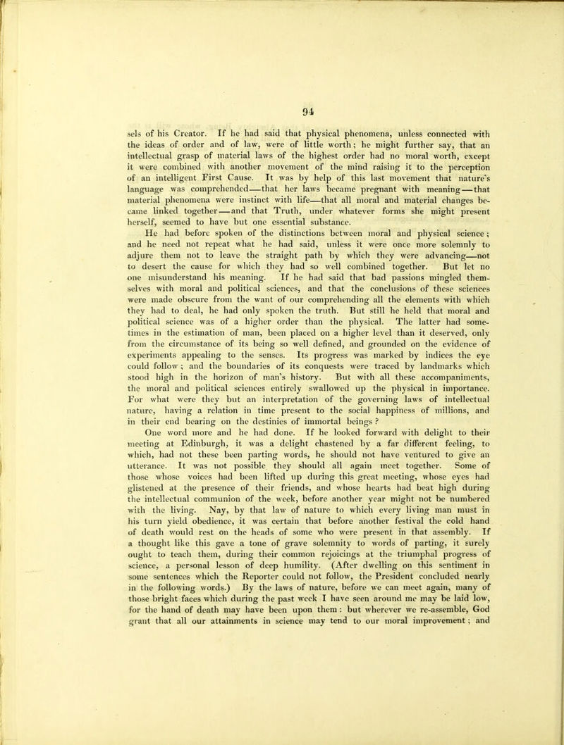 sels of his Creator. If he had said that physical phenomena, unless connected with the ideas of order and of law, were of little worth; he might further say, that an intellectual grasp of material laws of the highest order had no moral worth, except it were combined with another movement of the mind raising it to the perception of an intelligent First Cause. It was by help of this last movement that nature's language was comprehended—that her laws became pregnant with meaning — that material phenomena were instinct with life—that all moral and material changes be- came linked together — and that Truth, under whatever forms she might present herself, seemed to have but one essential substance. He had before spoken of the distinctions between moral and physical science; and he need not repeat what he had said, unless it were once more solemnly to adjure them not to leave the straight path by which they were advancing—not to desert the cause for which they had so well combined together. But let no one misunderstand his meaning. If he had said that bad passions mingled them- selves with moral and political sciences, and that the conclusions of these sciences ■were made obscure from the want of our comprehending all the elements with which they had to deal, he had only spoken the truth. But still he held that moral and political science was of a higher order than the physical. The latter had some- times in the estimation of man, been placed on a higher level than it deserved, only from the circumstance of its being so well defined, and grounded on the evidence of experiments appealing to the senses. Its progress was marked by indices the eye could follow ; and the boundaries of its conquests were traced by landmarks which stood high in the horizon of man's history. But with all these accompaniments, the moral and political sciences entirely swallowed up the physical in importance. For what were they but an interpretation of the governing laws of intellectual nature, having a relation in time present to the social happiness of millions, and in their end bearing on the destinies of immortal beings One word more and he had done. If he looked forward with delight to their meeting at Edinburgh, it was a delight chastened by a far different feeling, to which, had not these been parting words, he should not have ventured to give an utterance. It was not possible they should all again meet together. Some of those whose voices had been lifted up during this great meeting, whose eyes had glistened at the presence of their friends, and whose hearts had beat high during the intellectual communion of the week, before another year might not be numbered with the living. Nay, by that law of nature to which every living man must in his turn yield obedience, it was certain that before another festival the cold hand of death would rest on the heads of some who were present in that assembly. If a thought like this gave a tone of grave solemnity to words of parting, it surely ought to teach them, during their common rejoicings at the triumphal progress of science, a personal lesson of deep humility. (After dwelling on this sentiment in some sentences which the Reporter could not follow, the President concluded nearly in the following words.) By the laws of nature, before we can meet again, many of those bright faces which during the past week I have seen around me may be laid low, for the hand of death may have been upon them : but wherever we re-assemble, God grant that all our attainments in science may tend to our moral improvement; and