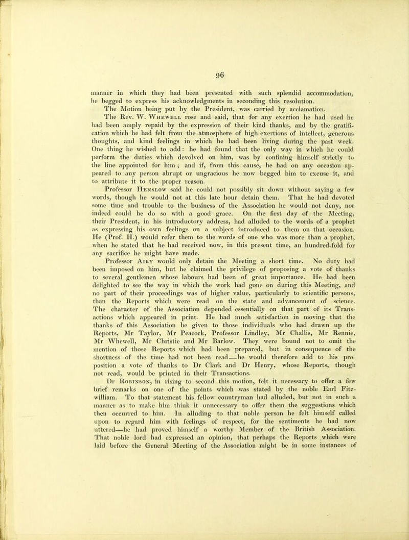 manner in which they had been presented with such splendid accommodation, he begged to express his acknowledgments in seconding this resolution. The Motion being put by the President, was carried by acclamation. The Rev. W. Whewell rose and said, that for any exertion he had used he had been amply repaid by the expression of their kind thanks, and by the gratifi- cation which he had felt from the atmosphere of high exertions of intellect, generous thoughts, and kind feelings in which he had been living during the past week. One thing he wished to add: he had found that the only way in which he could perform the duties which devolved on him, was by confining himself strictly to the line appointed for him ; and if, from this cause, he had on any occasion ap- peared to any person abrupt or ungracious he now begged him to excuse it, and to attribute it to the proper reason. Professor Henslow said he could not possibly sit down without saying a few words, though he would not at this late hour detain them. That he had devoted some time and trouble to the business of the Association he would not deny, nor indeed could he do so with a good grace. On the first day of the Meeting, their President, in his introductoi-y address, had alluded to the words of a prophet as expressing his own feelings on a subject introduced to them on that occasion. He (Prof. H.) would refer them to the words of one who was more than a prophet, when he stated that he had received now, in this present time, an hundred-fold for any sacrifice he might have made. Professor Amy would only detain the Meeting a short time. No duty had been imposed on him, but he claimed the privilege of proposing a vote of thanks to several gentlemen whose labours had been of great importance. He had been delighted to see the way in which the work had gone on during this Meeting, and no part of their pi'oceedings was of higher value, particularly to scientific persons, than the Reports which were read on the state and advancement of science. The character of the Association depended essentially on that part of its Trans- actions which appeared in print. He had much satisfaction in moving that the thanks of this Association be given to those individuals who had drawn up the Reports, Mr Taylor, Mr Peacock, Professor Lindley, Mr Challis, Mr Rennie, Mr Whewell, Mr Christie and Mr Barlow. They were bound not to omit the mention of those Reports which had been prepared, but in consequence of the shortness of the time had not been read—he would therefore add to his pro- position a vote of thanks to Dr Clark and Dr Henry, whose Reports, though not read, would be printed in their Transactions. Dr Robinson, in rising to second this motion, felt it necessary to offer a few brief remarks on one of the points which was stated by the noble Earl Fitz- william. To that statement his fellow countryman had alluded, but not in such a manner as to make him think it unnecessary to offer them the suggestions which then occurred to him. In alluding to that noble person he felt himself called upon to regard him with feelings of respect, for the sentiments he had now uttered—he had proved himself a worthy Member of the British Association. That noble lord had expressed an opinion, that perhaps the Reports which were laid before the General Meeting of the Association might be in some instances of
