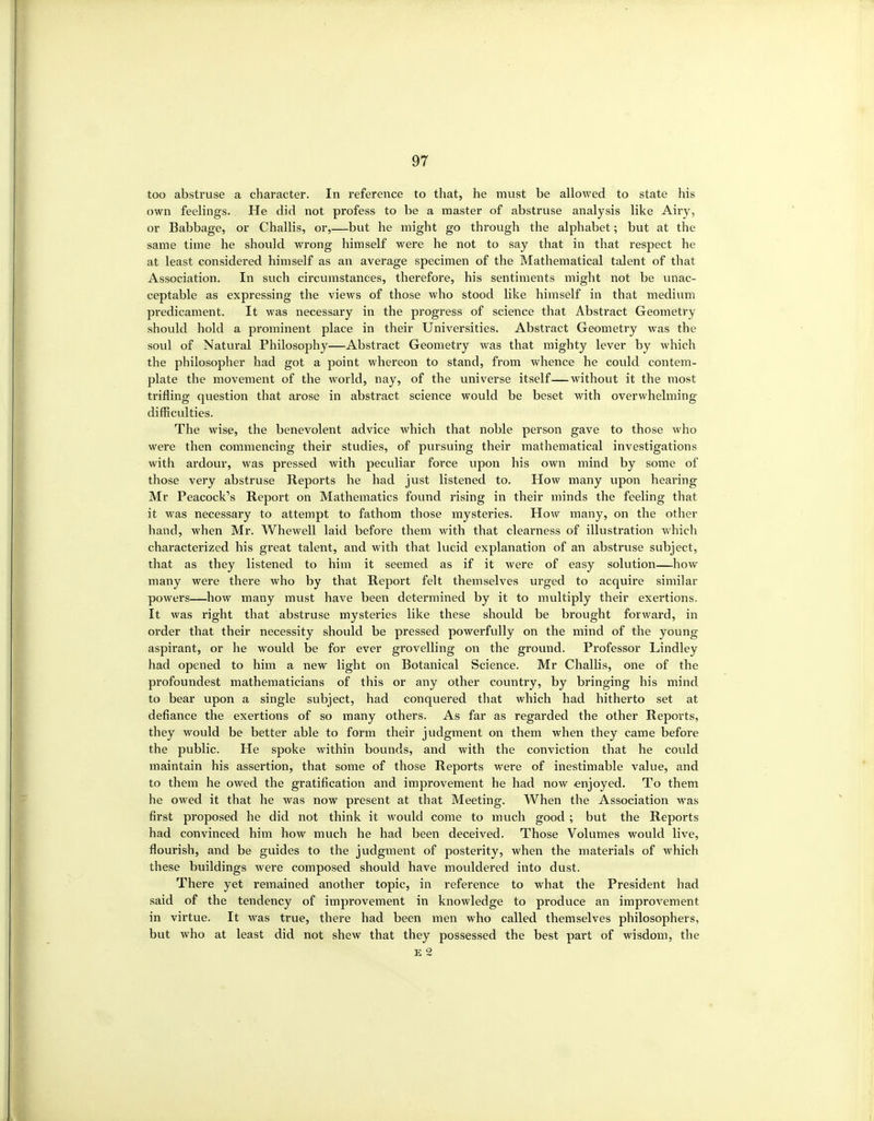 too abstruse a character. In reference to that, he must be allowed to state his own feelings. He did not profess to be a master of abstruse analysis like Airy, or Babbage, or Challis, or,—but he might go through the alphabet; but at the same time he should wrong himself were he not to say that in that respect he at least considered himself as an average specimen of the Mathematical talent of that Association. In such circumstances, therefore, his sentiments might not be unac- ceptable as expressing the views of those who stood like himself in that medium predicament. It was necessary in the progress of science that Abstract Geometry should hold a prominent place in their Universities. Abstract Geometry was the soul of Natural Philosophy—Abstract Geometry was that mighty lever by which the philosopher had got a point whereon to stand, from whence he could contem- plate the movement of the world, nay, of the universe itself—without it the most trifling question that arose in abstract science would be beset with overwhelming difficulties. The wise, the benevolent advice which that noble person gave to those who were then commencing their studies, of pursuing their mathematical investigations with ai'dour, was pressed with peculiar force upon his own mind by some of those very abstruse Reports he had just listened to. How many upon hearing Mr Peacock's Report on Mathematics found rising in their minds the feeling that it was necessary to attempt to fathom those mysteries. How many, on the other hand, when Mr. Whewell laid before them with that clearness of illustration which characterized his great talent, and with that lucid explanation of an abstruse subject, that as they listened to him it seemed as if it were of easy solution—how many were there who by that Report felt themselves urged to acquire similar powers—how many must have been determined by it to multiply their exertions. It was right that abstruse mysteries like these should be brought forward, in order that their necessity should be pressed powerfully on the mind of the young aspirant, or he would be for ever grovelling on the ground. Professor Lindley had opened to him a new light on Botanical Science. Mr Challis, one of the profoundest mathematicians of this or any other country, by bringing his mind to bear upon a single subject, had conquered that which had hitherto set at defiance the exertions of so many others. As far as regarded the other Reports, they would be better able to form their judgment on them when they came before the public. He spoke within bounds, and with the conviction that he could maintain his assertion, that some of those Reports were of inestimable value, and to them he owed the gratification and improvement he had now enjoyed. To them he owed it that he was now present at that Meeting. When the Association was first proposed he did not think it would come to much good ; but the Reports had convinced him how much he had been deceived. Those Volumes would live, flourish, and be guides to the judgment of posterity, when the materials of which these buildings were composed should have mouldered into dust. There yet remained another topic, in reference to what the President had said of the tendency of improvement in knowledge to produce an improvement in virtue. It was true, there had been men who called themselves philosophers, but who at least did not shew that they possessed the best part of wisdom, the E 2