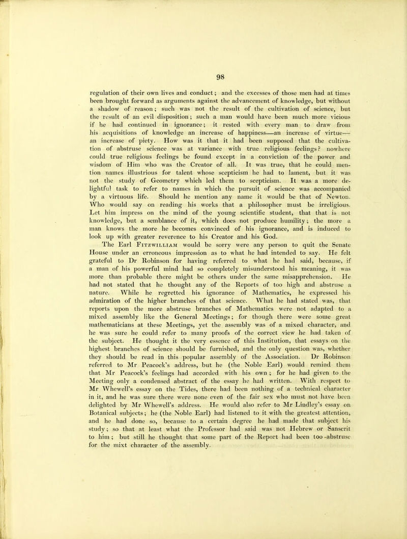 regulation of their own lives and conduct; and the excesses of those men had at times been brought forward as arguments against the advancement of knowledge, but without a shadow of reason; such was not the result of the cultivation of science, but the result of an evil disposition; such a man would have been much more vicious if he had continued in ignorance; it rested with every man to draw from his acquisitions of knowledge an increase of happiness—an increase of virtue— an increase of piety. How was it that it had been supposed that the cultiva- tion of abstruse science was at variance with true religious feelings ? nowhere could true religious feelings be found except in a conviction of the power and wisdom of Him who was the Creator of all. It was true, that he could men- tion names illustrious for talent whose scepticism he had to lament, but it was not the study of Geometry which led them to scepticism. It was a more de- lightful task to refer to names in which the pursuit of science was accompanied by a virtuous life. Should he mention any name it would be that of Newton. Who would say on reading his works that a philosopher must be irreligious. Let him impress on the mind of the young scientific student, that that is not knowledge, but a semblance of it, which does not produce humility; the more a man knows the more he becomes convinced of his ignorance, and is induced to look up with greater reverence to his Creator and his God. The Earl Fitzwilliam would be sorry were any person to quit the Senate House under an erroneous impression as to what he had intended to say. He felt grateful to Dr Robinson for having referred to what he had said, because, if a man of his powerful mind had so completely misunderstood his meaning, it was more than probable there might be others under the same misapprehension. He had not stated that he thought any of the Reports of too high and abstruse a nature. While he regretted his ignorance of Mathematics, he expressed his admiration of the higher branches of that science. What he had stated was, that reports upon the more abstruse branches of Mathematics were not adapted to a mixed assembly like the General Meetings; for though there were some great mathematicians at these Meetings, yet the assembly was of a mixed character, and he was sure he could refer to many proofs of the correct view he had taken of the subject. He thought it the very essence of this Institution, that essays on the highest branches of science should be furnished, and the only question was, whether they should be read in this popular assembly of the Association. Dr Robinson referred to Mr Peacock''s address, but he (the Noble Earl) would remind them that Mr Peacock's feelings had accorded with his own ; for he had given to the Meeting only a condensed abstract of the essay he had written. With respect to Mr WhewelFs essay on the Tides, there had been nothing of a technical character in it, and he was sure there were none even of the fair sex who must not have been delighted by Mr WhewelFs address. He would also refer to Mr Lindley's essay on Botanical subjects; he (the Noble Earl) had listened to it with the greatest attention, and he had done so, because to a certain degi-ee he had made that subject his study; so that at least what the Professor had said was not Hebrew or Sanscrit to him ; but still he thought that some part of the Report had been too -abstruse for the mixt character of the assembly.