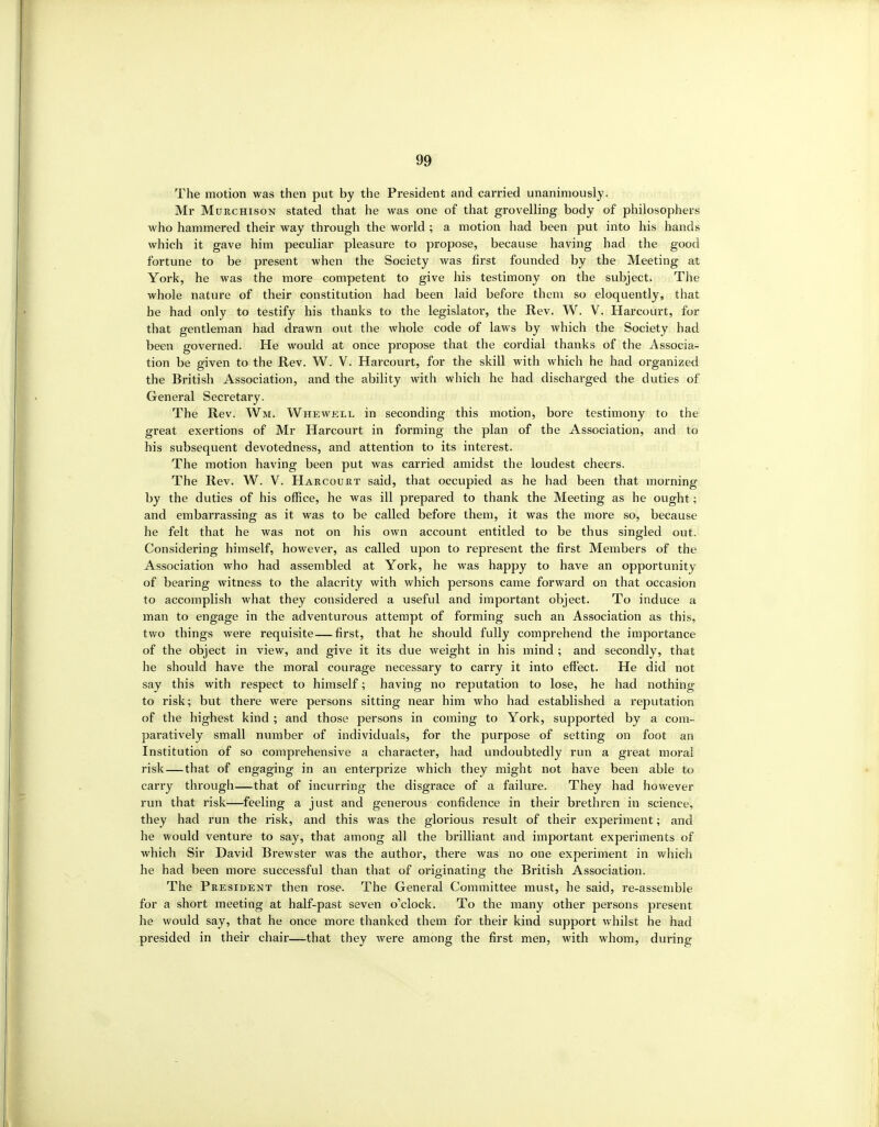 &9 The motion was then put by the President and carried unanimously. Mr MuKCHisoN stated that he was one of that grovelling body of philosophers Avho hammered their way through the world ; a motion had been put into his hands which it gave him peculiar pleasure to propose, because having had the good fortune to be present when the Society was first founded by the Meeting at York, he was the more competent to give his testimony on the subject. The whole nature of their constitution had been laid before them so eloquently, that he had only to testify his thanks to the legislator, the Rev. W. V. Harcourt, for that gentleman had drawn out the whole code of laws by which the Society had been governed. He would at once propose that the cordial thanks of the Associa- tion be given to the Rev. W. V. Harcourt, for the skill with which he had organized the British Association, and the ability with which he had discharged the duties of General Secretary. The Rev. Wm. Whewell in seconding this motion, bore testimony to the great exertions of Mr Harcourt in forming the plan of the Association, and to his subsequent devotedness, and attention to its interest. The motion having been put was carried amidst the loudest cheers. The Rev. W. V. Harcouet said, that occupied as he had been that morning by the duties of his office, he was ill prepared to thank the Meeting as he ought; and embarrassing as it was to be called before them, it was the more so, because he felt that he was not on his own account entitled to be thus singled out. Considering himself, however, as called upon to represent the first Members of the Association who had assembled at York, he was happy to have an opportunity of bearing witness to the alacrity with which persons came forward on that occasion to accomplish what they considered a useful and important object. To induce a man to engage in the adventurous attempt of forming such an Association as this, two things were requisite—first, that he should fully comprehend the importance of the object in view, and give it its due weight in his mind ; and secondly, that he should have the moral courage necessary to carry it into effect. He did not say this with respect to himself; having no reputation to lose, he had nothing to risk; but there were persons sitting near him who had established a reputation of the highest kind ; and those persons in coming to York, supported by a com- paratively small number of individuals, for the purpose of setting on foot an Institution of so comprehensive a character, had undoubtedly run a great moral risk — that of engaging in an enterprize which they might not have been able to carry through—that of incurring the disgrace of a failure. They had however run that risk—feeling a just and generous confidence in their brethren in science, they had run the risk, and this was the gloi'ious result of their experiment; and he would venture to say, that among all the brilliant and important experiments of which Sir David Brewster was the author, there was no one experiment in which he had been more successful than that of originating the British Association. The President then rose. The General Committee must, he said, re-assemble for a short meeting at half-past seven o'clock. To the many other persons present he would say, that he once more thanked them for their kind support whilst he had presided in their chair—that they were among the first men, with whom, during