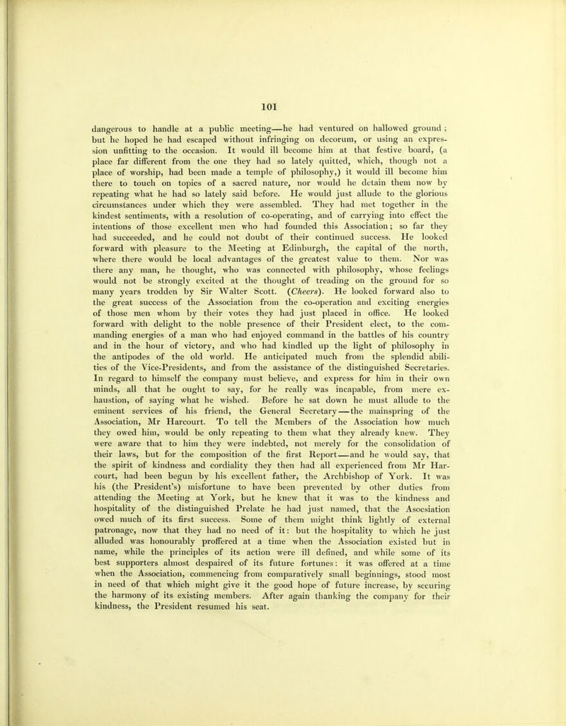 dangerous to handle at a public meeting—he had ventured on hallowed ground ; but he hoped he had escaped without infringing on decorum, or using an expres- sion unfitting to the occasion. It would ill become him at that festive board, (a place far different from the one they had so lately quitted, which, though not a place of worship, had been made a temple of philosophy,) it would ill become him there to touch on topics of a sacred nature, nor would he detain them now by repeating what he had so lately said before. He would just allude to the gloriovis circumstances under which they were assembled. They had met together in the kindest sentiments, with a resolution of co-operating, and of carrying into effect the intentions of those excellent men who had founded this Association; so far they had succeeded, and he could not doubt of their continued success. He looked forward with pleasure to the Meeting at Edinburgh, the capital of the north, where there would be local advantages of the greatest value to them. Nor was there any man, he thought, who was connected with philosophy, whose feelings would not be strongly excited at the thought of treading on the ground for so many years trodden by Sir Walter Scott. (^Cheers). He looked forward also to the great success of the Association from the co-operation and exciting energies of those men whom by their votes they had just placed in office. He looked forward with delight to the noble presence of their President elect, to the com- manding energies of a man who had enjoyed command in the battles of his country and in the hour of victory, and who had kindled up the light of philosophy in the antipodes of the old world. He anticipated much from the splendid abili- ties of the Vice-Presidents, and from the assistance of the distinguished Secretaries. In regard to himself the company must believe, and express for him in their own minds, all that he ought to say, for he really was incapable, from mere ex- haustion, of saying what he wished. Before he sat down he must allude to the eminent services of his friend, the General Secretary—the mainspring of the Association, Mr Harcourt. To tell the Members of the Association how much they owed him, would be only repeating to them what they already knew. They were aware that to him they were indebted, not merely for the consolidation of their laws, but for the composition of the first Report—and he would say, that the spirit of kindness and cordiality they then had all experienced from Mr Har- court, had been begun by his excellent father, the Archbishop of York. It was his (the President's) misfortune to have been prevented by other duties from attending the Meeting at York, but he knew that it was to the kindness and hospitality of the distinguished Prelate he had just named, that the Asocsiation owed much of its first success. Some of them might think lightly of external patronage, now that they had no need of it: but the hospitality to which he just alluded was honourably proffered at a time when the Association existed but in name, while the principles of its action were ill defined, and while some of its best supporters almost despaired of its future fortunes: it was offered at a time when the Association, commencing from comparatively small beginnings, stood most in need of that which might give it the good hope of future increase, by securing the harmony of its existing members. After again thanking the company for their kindness, the President resumed his seat.