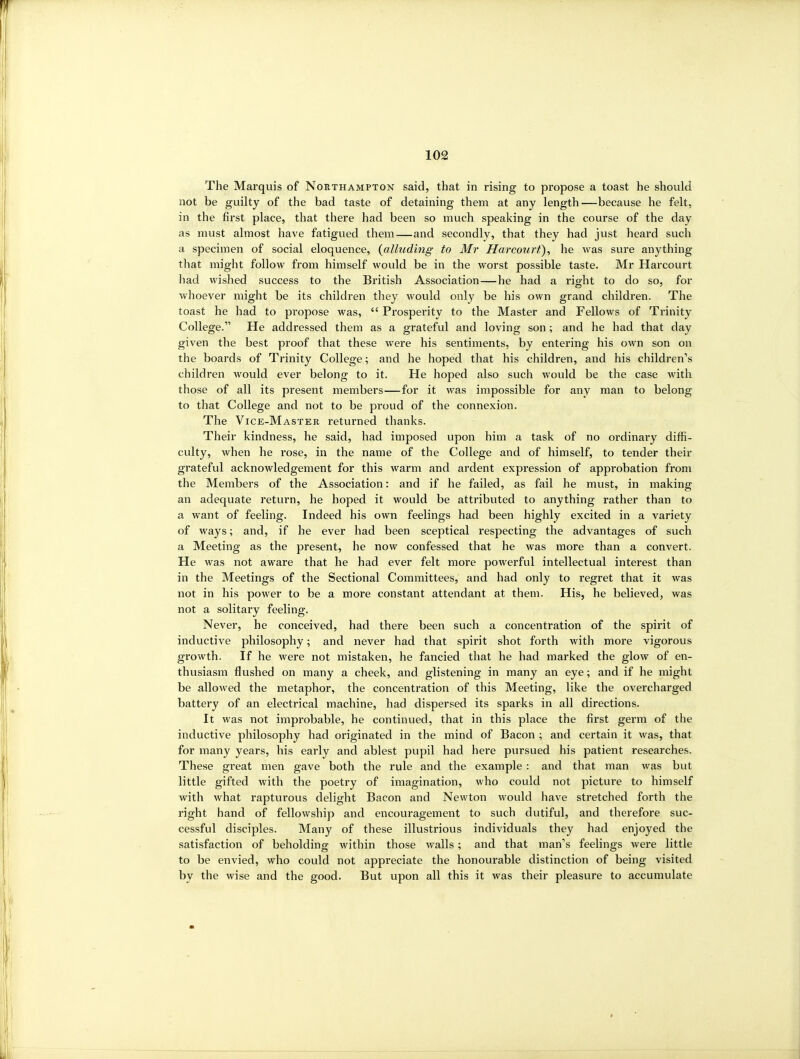 The Marquis of Northampton said, that in rising to propose a toast he should not be guilty of the bad taste of detaining them at any length—because he felt, in the first place, that there had been so much speaking in the course of the day as must almost have fatigued them—and secondly, that they had just heard such a specimen of social eloquence, {alluding to Mr Harcourf), he was sure anything that might follow from himself would be in the worst possible taste. Mr Harcourt had wished success to the British Association—he had a right to do so, for whoever might be its children they would only be his own grand children. The toast he had to propose was,  Prosperity to the Master and Fellows of Trinity College. He addressed them as a grateful and loving son; and he had that day given the best proof that these were his sentiments, by entering his own son on the boards of Trinity College; and he hoped that his children, and his children's children would ever belong to it. He hoped also such would be the case with those of all its present members—for it was impossible for any man to belong to that College and not to be proud of the connexion. The Vice-Master returned thanks. Their kindness, he said, had imposed upon him a task of no ordinary diffi- culty, when he rose, in the name of the College and of himself, to tender their grateful acknowledgement for this warm and ardent expression of approbation from the Members of the Association: and if he failed, as fail he must, in making an adequate return, he hoped it would be attributed to anything rather than to a want of feeling. Indeed his own feelings had been highly excited in a variety of ways; and, if he ever had been sceptical respecting the advantages of such a Meeting as the present, he now confessed that he was more than a convert. He was not aware that he had ever felt more powerful intellectual interest than in the Meetings of the Sectional Committees, and had only to regret that it was not in his power to be a more constant attendant at them. His, he believed, was not a solitary feeling. Never, he conceived, had there been such a concentration of the spirit of inductive philosophy; and never had that spirit shot forth with more vigorous growth. If he were not mistaken, he fancied that he had marked the glow of en- thusiasm flushed on many a cheek, and glistening in many an eye; and if he might be allowed the metaphor, the concentration of this Meeting, like the overcharged battery of an electrical machine, had dispersed its sparks in all directions. It was not improbable, he continued, that in this place the first germ of the inductive philosophy had originated in the mind of Bacon ; and certain it was, that for many years, his early and ablest pupil had here pursued his patient researches. These great men gave both the rule and the example : and that man was but little gifted with the poetry of imagination, who could not picture to himself with what rapturous delight Bacon and Newton would have stretched forth the right hand of fellowship and encouragement to such dutiful, and therefore suc- cessful disciples. Many of these illustrious individuals they had enjoyed the satisfaction of beholding within those walls; and that man's feelings were little to be envied, who could not appreciate the honourable distinction of being visited by the wise and the good. But upon all this it was their pleasure to accumulate