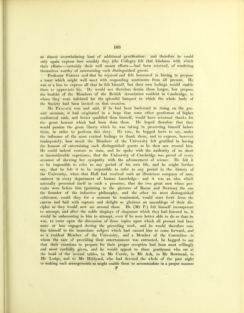 an almost overwhelming load of additional gratification: and therefore he could only again express how sensibly they (the College) felt that kindness with which their efforts — certainly their well meant efforts—had been received, of rendering themselves worthy of entertaining such distinguished guests. Professor Forbes said that he rejoiced and felt honoured in having to propose a toast which might well meet with responding sentiments from all present. He was at a loss to express all that he felt himself^ but their own feelings would enable them to appreciate his. He would not therefore detain them longer, but propose the healths of the Members of the British Association resident in Cambridge, to whom they were indebted for the splendid banquet to which the whole body of the Society had been invited on that occasion. Mr Peacock rose and said, if he had been backward in rising on the pre- sent occasion, it had originated in a hope that some other gentleman of higher academical rank, and better qualified than himself, would have returned thanks for the great honour which had been done them. He hoped therefore that they would pardon the great liberty which he was taking in presenting himself before them, in order to perform this duty. He rose, he begged leave to say, under the influence of the most excited feelings to thank them, and to express, however inadequately, how much the Members of the University felt gratified in having the honour of entertaining such distinguished guests as he then saw around him. He could indeed venture to state, and he spoke with the authority of no short or inconsiderable experience, that the University of Cambridge was proud of every occasion of shewing her sympathy with the advancement of science. He felt it to be impossible to refer to any period of his own life, and he might further say, that he felt it to be impossible to refer to any period in the history of the University, when that Hall had received such an illustrious company of men, eminent in every department of human knowledge: and it was an idea which naturally presented itself in such a presence, that the two great men Avhose por- traits were before him (pointing to the pictures of Bacon and Newton) the one the founder of the inductive philosophy, and the other its most distinguished cultivator, could they for a moment be reanimated, would start fortli from the canvas and hail with rapture and delight so glorious an assemblege of their dis- ciples as they would now see around them. He (Mr P.) felt himself incompetent to attempt, and after the noble displays of eloquence which they had listened to, it would be unbecoming in him to attempt, even if he were better able to do so than he was, to enter upon the discussion of those topics upon which all present had been more or less engaged during the preceding week, and he would therefore con- fine himself to the immediate subject which had caused him to come forward, and as a resident Member of the University, and a Member of the Committee to whom the care of providing their entertainment was entrusted, he begged to say that their exertions to prepare for their proper reception had been most willingly and most cordially given, and he would appeal to those gentlemen who sat at the head of the several tables, to Mr Currie, to Mr Ash, to Mr Bowstead, to Mr Lodge, and to Mr Hildyard, who had devoted the whole of the past night to making such arrangements as might enable them to accommodate in a proper manner F