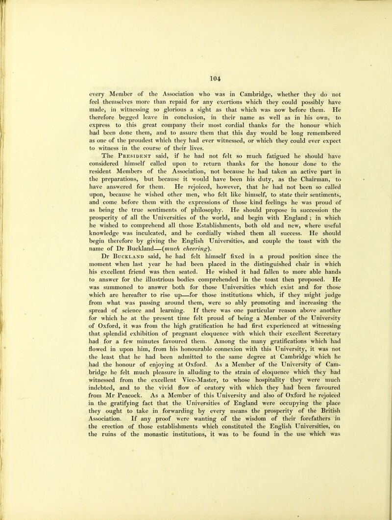 every Member of the Association who was in Cambridge, whether they do not feel themselves more than repaid for any exertions which they could possibly have made, in witnessing so glorious a sight as that which was now before them. He therefore begged leave in conclusion, in their name as well as in his own, to express to this great company their most cordial thanks for the honour which had been done them, and to assure them that this day would be long remembered as one of the proudest which they had ever witnessed, or which they could ever expect to witness in the course of their lives. The President said, if he had not felt so much fatigued he should have considered himself called upon to return thanks for the honour done to the resident Members of the Association, not because he had taken an active part in the preparations, but because it would have been his duty, as the Chairman, to have answered for them. He rejoiced, however, that he had not been so called upon, because he wished other men, who felt like himself, to state their sentiments, and come before them with the expressions of those kind feelings he was proud of as being the true sentiments of philosophy. He should propose in succession the prosperity of all the Universities of the world, and begin with England ; in which he wished to comprehend all those Establishments, both old and new, where useful knowledge was inculcated, and he cordially wished them all success. He should begin therefore by giving the English Universities, and couple the toast with the name of Dr Buckland—{much cheering). Dr Buckland said, he had felt himself fixed in a proud position since the moment when last year he had been placed in the distinguished chair in which his excellent friend was then seated. He wished it had fallen to more able hands to answer for the illustrious bodies comprehended in the toast then proposed. He was summoned to answer both for those Universities which exist and for those which are hereafter to rise up—for those institutions which, if they might judge from what was passing around them, were so ably promoting and increasing the spread of science and learning. If there was one particular reason above another for which he at the present time felt proud of being a Member of the University of Oxford, it was from the high gratification he had first experienced at witnessing that splendid exhibition of pregnant eloquence with which their excellent Secretary had for a few minutes favoured them. Among the many gratifications which had flowed in upon him, from his honourable connexion with this University, it was not the least that he had been admitted to the same degree at Cambridge which he had the honour of enjoying at Oxford. As a Member of the University of Cam- bridge he felt much pleasure in alluding to the strain of eloquence which they had witnessed from the excellent Vice-Master, to whose hospitality they were much indebted, and to the vivid flow of oratory with which they had been favoured from Mr Peacock. As a Member of this University and also of Oxford he rejoiced in the gratifying fact that the Universities of England were occupying the place they ought to take in forwarding by every means the prosperity of the British Association. If any proof were wanting of the wisdom of their forefathers in the erection of those establishments which constituted the English Universities, on the ruins of the monastic institutions, it was to be found in the use which was
