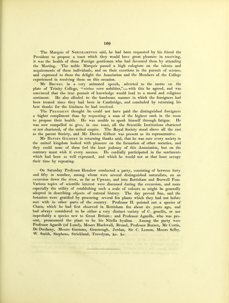 The Marquis of Northampton said, he had been requested by his friend the President to propose a toast which they would have great pleasure in receiving, it was the health of those Foreign gentlemen who had favoured them by attending the Meeting. The noble Marquis passed a high eulogium on the talents and acquirements of these individuals, and on their exertions in the pursuit of science, and expressed to them the delight the Association and the Members of the College experienced in receiving them on this occasion. Mr Bkunel in a very animated speech, adverted to the motto on the plate of Trinity College, '^virtus vera nobilitas,''''—with this he agreed, and was convinced that the true pursuit of knowledge would lead to a moral and religious sentiment. He also alluded to the handsome manner in which the foreigners had been treated since they had been in Cambridge, and concluded by returning his best thanks for the kindness he had received. The President thought he could not have paid the distinguished foreigners a higher compliment than by requesting a man of the highest rank in the room to propose their health. He was unable to speak himself through fatigue. He was now compelled to give, in one toast, all the Scientific Institutions chartered or not chartered, of the united empire. The Royal Society stood above all the rest as the parent Society, and Mr Davies Gilbert was present as its representative. Mr Davies Gilbert in returning thanks said, that he was sure every society in the united kingdom looked with pleasure on the formation of other societies, and they could none of them feel the least jealousy of this Association, but on the contrary must wish it every success. He cordially participated in the sentiments which had been so well expressed, and which he would not at that hour occupy their time by repeating. On Saturday Professor Henslow conducted a party, consisting of between forty and fifty in number, among whom were several distinguished naturalists, on an excursion down the river, as far as Upware, and into Bottisham and Burwell Fens. Various topics of scientific interest were discussed during the excursion, and more especially the utility of establishing such a scale of colours as might be generally adopted in describing objects of natural history. The day proved fine, and the botanists were gratified by procuring several fen plants which they had not before met with in other parts of the country. Professor H. pointed put a species of Chara, which he had first observed in Bottisham fen about six years ago, and had always considered to be either a very distinct variety of C. gracilis, or not improbably a species new to Great Britain ; and Professor Agardh, who was pre- sent, pronounced the plant to be his Nitella hyalina. Among the party Avere Professor Agardh (of Lund), Messrs Blackwall, Brunei, Professor Burnet, Mr Curtis, Dr Daubeny, Messrs Garnons, Greenough, Jerdan, Sir C. Lemon, Messrs Selby, W. Smith, Stephens, Strickland, Trevelyan, &c. &c.