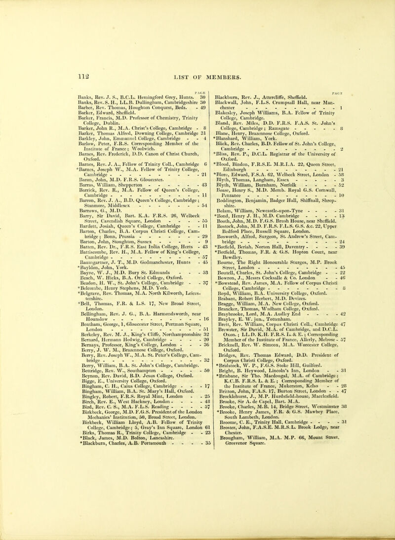 I- A G E Banks, Rev. J. S., B.C.L. Hemingford Grey, Hunts. 30 Banks, Rev. S. H., LL.B. DuUingham, Cambridgeshire 30 Barber, Rev. Thomas, Houghton Conquest, Beds. - 49 Barker, Edward, Sheffield. Barker, Francis, M.D. Professor of Chemistry, Trinity College, Dublin. Barker, John R., M.A. Christ's College, Cambridge - 8 Barker, Thomas Alfred, Downing College, Cambridge 31 Barkley, John, Emmanuel College, Cambridge - - 4 Barlow, Peter, F.R.S. Corresponding Member of the Institute of France; ^^'^oolwich. Barnes, Rev. Frederick, D.D. Canon of Christ Church, Oxford. Barnes, Rev. J. A., Fellow of Trinity Coll., Cambridge C *Barnes, Joseph W., IVI.A. Fellow of Trinity College, Cambridge ------ -.--21 Baron, John, M.D. F.R.S. Gloucester. Barras, William, Shepperton 43 Barrick, Rev. R., M.A. Fellow of Queen's College, Cambridge - - - - - - - - - -11 Barron, Rev. J. A., B.D. Queen's College, Cambridge ; Stanmore, Middlesex - - 54 Barrows, G., M.D. Barry, Sir David, Bart. K.A. F.R.S. 20, Welbeck Street, Cavendish Square, London - - - - 55 Bartlett, Josiah, Queen's College, Cambridge - - 11 Barton, Charles, B.A. Corpus Christi College, Cam- bridge ; Bonn, Prussia ------- 29 Barton, John, Stoughton, Sussex ----- 9 Batten, Rev. Dr., F.R.S. East InSia College, Herts - 43 Battiscombe, Rev. H., M.A. FeUow of King's College, Cambridge ----------57 Baumgartner, J. T., M.D. Godraanchester, Hunts - 45 *Bayldon, John, York. Bayne, W. J., M.D. Bury St. Edmunds - - - 53 Beach, W. Hicks, B.A. Oriel CoUege, Oxford. Beadon, H. W., St. John's College, Cambridge - - 37 *Belcombe, Henry Stephens, M.D. York. 'Belgrave, Rev. Thomas, M.A. North Kilworth, Leices- tershire. *Bell, Thomas, F.R. & L.S. 17, New Broad Street, London. Bellingham, Rev. J. G., B.A. Harmondsworth, near Hounslow - .- .- -- .- -16 Bentham, George, 1, Gloucester Street, Portman Square, London -----....-51 Berkeley, Rev. M. J., King's Cliffe, Northamptonshire 32 Bernard, Hermann Hedwig, Cambridge - - - - 20 Bemays, Professor, King's College, London - - - 30 Berry, J. W. AI., Brazennose College, Oxford. Berry, Rev. Joseph W., M.A. St. Peter's CoUege, Cam- bridge -----------32 Berry, William, B.A. St. John's College, Cambridge. Bettridge, Rev. W., Southampton - - - - - 50 Beynon, Rev. David, B.D. Jesus College, Oxford. Bigge, E., University College, Oxford. Bingham, C. H., Caius College, Cambridge - - - 17 Bingham, WiUiam, B.A. St. Mary's Hall, Oxford. Bingley, Robert, F.R.S. Royal Mint, London - - 25 Birch, Rev. E., West Hackney, London - - - - 48 Bird, Rev. C. S., M.A. F.L.S. Reading - - - , 57 Birkbeck, George, M.D. F.G.S. President of the London Mechanics' Institution, 50, Broad Street, London. Birkbeck, William Lloyd, A.B. Fellow of Trinity College, Cambridge; 5, Gray's Inn Square, London 61 Birks, Thomas R., Trinity College, Cambridge - -23 *Black, James, M.D. Bolton, Lancashire. •Blackburn, Charles, A.B. Portsmouth - - - - 35 PA a Blackburn, Rev. J., Attercliffe, Sheffield. Blackwall, John, F.L.S. CrumpsaU Hall, near Man- chester --.......-1 Blakesley, Joseph Williams, B.A. Fellow of Trinity College, Cambridge. Bland, Rev. Miles, D.D. F.R.S. F.A.S. St. John's College, Cambridge; Ramsgate ----- 8 Blane, Henry, Brazennose College, Oxford. *Blanshard, William, York. Blick, Rev. Charles, B.D. Fellow of St. John's CoUege, Cambridge - -...----.2 *Bliss, Rev. P., D.C.L. Registrar of the University of Oxford. *Blood, Bindon, F.R.S.E. M.R.I.A. 22, Queen Street, Edinburgh - - - - . . - - -21 *Blore, Edward, F.S.A. 62, Welbeck Street, London - 58 Blyth, Thomas, Langham, Essex ----- 3 Blyth, WiUiam, Burnham, Norfolk - - - - 52 Boase, Henry S., M.D. Memb. Royal G.S. CornwaU, Penzance - .....----10 Boddington, Benjamin, Badger Hall, ShifFnaU, Shrop- shire. Bolam, William, Newcastle-upon-Tyne - - - - 3! »Bond, Henry J. H., M.D. Cambridge - - - - Ki Booth, John, M.D. F.G.S. Brush House, near Sheffield. Bostock, John, M.D. F.R.S. F.L.S. G.S. &c. 22, Upper Bedford Place, Russell Square, London. Bosworth, Alfred, Surgeon, St. Andrew's Street, Cam- bridge -----------24 *Botfield, Beriah, Norton HaU, Daventry . - - - 39 *Botfield, Thomas, F.R. & G.S. Hopton Court, near Bewdley. Bourne, The Right Honourable Sturges, M.P. Brook Street, London - -- -- -- --45 BouteU, Charles, St. John's College, Cambridge - - 22 Bowron, J., Messrs Cocksalle & Co. London - - 40 Bowstead, Rev. James, M.A. Fellow of Corpus Christi College, Cambridge ii Boyd, AYilliam, B.A. University College, Oxford. Brabant, Robert Herbert, M.D. Devizes. Bragge, William, M.A. New College, Oxford. Brancker, Thomas, Wadham College, Oxford. Braybrooke, Lord, M.A. Audley End - - - - 42 Brayley, E. W. jun., Tottenham. Brett, Rev. William, Corpus Christi Coll., Cambridge 47 Brewster, Sir David, M.A. of Cambridge, and D.C.L. Oxon.; LL.D. K.H. F.R.S. Ii. &E.; Corresponding Blember of tlie Institute of France, AUerly, Melrose - 57 Bricknell, Rev. W. Simcox, 31.A. Worcester CoUege, Oxford. Bridges, Rev. Thomas Edward, D.D. President of Corpus Christi CoUege, Oxford. *Bridstock, W. P., F.G.S. Stoke IliU, Guilford. Bright, B. Hey wood, Lincoln's Inn, London - - 31 •Brisbane, Sir Tho. Macdougal, M.A. of Cambridge; K.C.B. F.R.S. L. &E.; Corresponding Member of the Institute of France, Mukerston, Kelso - - 28 Britton, John, F.A.S. 17, Burton Street, London - - 47 Brocklehurst, J., M.P. Hurdsfield-house, Macclesfield. Brooke, Sir A. de Capel, Bart. M.A. Brooke, Charles, M.B. 14, Bridge Street, Westminster 38 *Brooke, Henry James, F.R. & G.S. Mawbey Place, South Lambeth, London. Broome, C. E., Trinity Hall, Cambridge - . - - 31 Broster, John, F.A.S.E. M.R.S.L. Brook Lodge, near Chester. Brougham, William, M.A. M.P. 66, Mount Street, Gtosvenor Square.