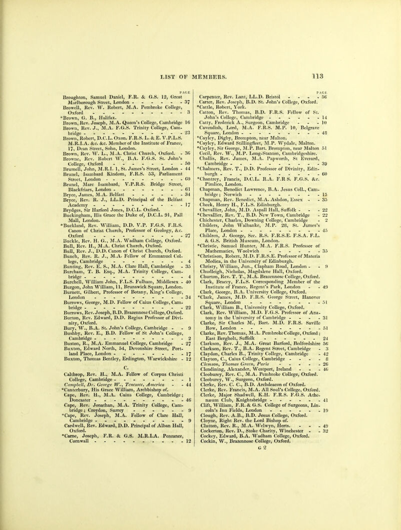 PAGE Broughton, Samuel Daniel, F.R. & G.S. 12, Great Marlborough Street, London ------ 37 Browell, Rev. W. Robert, M.A. Pembroke College, Oxford 3 Brown, G. B., Halifax. Brown, Rev. Joseph, M.A. Queen's College, Cambridge 16 Brown, Rev. J., M.A. F.G.S. Trinity College, Cam- bridge -----------23 Brown, Robert, D.C.L. Oxon. F.R.S. L. & E. V.P.L.S. M.R.I.A. &c. &c. Member of the Institute of France, 17, Dean Street, Soho, London. Brown, Rev. W. L., M.A. Christ Church, Oxford. - 30 Browne, Rev. Robert W., B.A. F.G.S. St. John's College, Oxford 30 Brumell, John, M.R.I. 1, St. James's Street, London - 44 Brunei, Isambard Kindom, F.R.S. 53, Parliament Street, London - --------00 , Brunei, Marc Isambard, V.P.R.S. Bridge Street, I Blackfriars, London - - - - - - - -61 I Bryce, James, M.A. Belfast 34 I Bryce, Rev. R. J., LL.D. Principal of the Belfast Academy - - - - - - - - - -17 Brydges, Sir Harford Jones, D.C.L. Oxford. Buckingham, His Grace the Duke of, D.C.I;. 91, Pall Mall, London. •Buckland, Rev. WiUiam, D.D. V.P. F.G.S. F.R.S. Canon of Christ Church, Professor of Geology, &:c. Oxford 27 Buckle, Rev. H. G., M.A. Wadham College, Oxford. Bull, Rev. H., M.A. Christ Church, Oxford. Bull, Rev. J., D.D. Canon of Christ Church, Oxford. Bunch, Rev. R. J., M.A. Fellow of Emmanuel Col- lege, Cambridge - -------4 Bunting, Rev. E. S., M.A. Clare Hall, Cambridge - 35 Burcham, T. B. Esq., M.A. Trinity College, Cam- bridge -----------4 Burchell, WiUiam John, F.L.S. Fulham, Middlesex - 40 Burgon, John William, 11, Brunswick Square, London. , Burnett, Gilbert, Professor of Botany, King's College, I London - -- -- 34 Burrows, George, M.D. Fellow of Caius College, Cam- bridge 22 Burrows, Rev. Joseph, B.D. Brazennose College, Oxford. Burton, Rev. Edward, D.D. Regius Professor of Divi- nity, Oxford. Bury, W., B.A. St. John's CoUege, Cambridge - . 9 Bushby, Rev. E., B.D. FeUow of St John's College, Cambridge .-..------2 Buston, R., M.A. Emmanuel College, Cambridge - 27 Buxton, Edward North, 54, Devonshire Street, Port- land Place, London - - - - - - - -17 Buxton, Thomas Bentley, Erdington, Warwickshire - 12 C. Calthrop, Rev. H., M.A. Fellow of Corpus Christi College, Cambridge --------l Camphell, Dr. George W., Tenessee, America - - 44 •Canterbury, His Grace William, Archbishop of. Cape, Rev. H., M.A. Caius College, Cambridge; Doncaster - -- -- -----46 Cape, Rev. Jonathan, M.A. Trinity College, Cam- bridge ; Croydon, Surrey 9 *Cape, Rev. Joseph, M.A. Fellow of Clare Hall, Cambridge ---....-..9 CardweU, Rev. Edward, D.D, Principal of Alban Hall, Oxford. •Carne, Joseph, F.R. & G.S. M.R.I.A. Penzance, Cornwall 12 PAGE Carpenter, Rev. Lant, LL.D. Bristol - - - -56 Carter, Rev. Joseph, B.D. St. John's College, Oxford. *Cattle, Robert, Vork. Catton, Rev. Thomas, B.D. F.R.S. Fellow of St. John's College, Cambridge - - - - - -14 Catty, Frederick A., Surgeon, Cambridge - - - 10 Cavendish, Lord, M.A. F.R.S. M.P. 10, Belgrave Square, London --..-..--48 *Cayley, Digby, Brompton, near Malton. *Cayley, Edward Stillingfleet, M.P. Wydale, Malton. *Cayley, Sir George, M.P. Bart. Brompton, near Malton 51 Cecil, Rev. W., M.P. Long-Stanton, Cambridgeshire. Challis, Rev. James, M.A. Papworth, St Everard, Cambridge ------.-.-39 *Chalmers, Rev. T., D.D. Professor of Divinity, Edin- burgh -- 60 *Chantrey, Francis, D.C.L. R.A. F.R S. F.G.S. &c. Pimlico, London. Chapman, Benedict Lawrence, B.A. Jesus Coll., Cam- bridge; Norwich - -- ..-..15 Chapman, Rev. Benedict, IM.A. Ashdon, Essex - - 35 Cheek, Henry H., F.L.S. Edinburgh. Chevallier, John, M.D. Aspall Hall, Suffolk - - - 22 *Chevallier, Rev. T., B.D. New Town, Cambridge - 22 Chichester, Charles, Downing College, Cambridge - 2 Childers, John Walbanke, M.P. 28, St. James's Place, London -.--..-.-4.i Children, J. George, Sec. R.S. F.R.S.E. F.S.A. F.L. & G.S. British Museum, London. *Christie, Samuel Hunter, M.A. F.R.S. Professor of Mathematics, Woolwich 35 *Christison, Robert, M.D. F.R.S.E. Professor of Materia Medica, in the University of Edinburgh. Christy, William, Jun., Clapham Road, London - . .9 Chudleigh, Nicholas, Jlagdalene Hall, Oxford. Churton, Rev. T. T., M.A. Brazennose College, Oxford. Clark, Bracey, F.L.S. Corresponding Alember of the Institute of France, Regent's Park, London . - 49 Clark, George, B.A. University College, Oxford. *Clark, James, M.D. F.R.S. George Street, Hanover Square, London - - - - - . - -51 Clark, WiUiam B., University CoUege, Oxford. Clark, Rev. WiUiam, M.D. F.G.S. Professor of Ana- tomy in the University of Cambridge - - - - 31 Clarke, Sir Charles M., Bart. M.D. F.R.S. Saville Row, London - - - . . . - - -51 Clarke, Rev. Thomas, M.A. Pembroke College, Oxford; East Bergholt, Suffolk 24 Clarkson, Rev. J., M.A. Great Barford, Bedfordshire 56 Clarkson, Rev. T., B.A. Regent Street, Cambridge - 3 Claydon, Charles B., Trinity CoUege, Cambridge - 42 Clayton, C, Caius CoUege, Cambridge - . - - 8 C/cOTsow, Thomas Green, Paris - - - . - 26 Clendining, Alexander, Westport, Ireland - . . 4fi Cleoburey, Rev. C, M.A. Pembroke CoUege, Oxford. Cleoburey, W., Surgeon, Oxford. Gierke, Rev. C. C, B.D. Archdeacon of Oxford. Gierke, Rev. Francis, M.A. AU Soul's CoUege, Oxford. Gierke, Major ShadweU, K.H. F.R.S. F.G.S. Athe- naeum Club, Knightsbridge - - - . . -41 Clift, WiUiam, F.R. & G.S. CoUege of Surgeons, Lin- coin's Inn Fields, London - - - - . -19 Clough, Rev. A.B., B.D. Jesus CoUege, Oxford. Cloyne, Right Rev. the Lord Bishop of. Glutton, Rev. R., M.A. Welwyn, Herts. - - -49 Cockerton, Rev. D., Stoke Charity, Winchester . .32 Cockey, Edward, B.A. Wadham CoUege, Oxford. Cockin, W., Brazennose College, Oxford. G 2